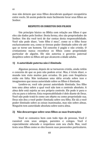 mas não deixem que seus filhos descubram qualquer escapatória
entre vocês. Só assim poderão mais facilmente levar seus filhos ao
Senhor.
RESPEITE OS DIREITOS DOS FILHOS
Um princípio básico na Bíblia com relação aos filhos é que
eles são dados pelo Senhor. Desta forma, eles são propriedades do
Senhor. Um dia você terá de dar contas desta responsabilidade.
Você não pode dizer, “este filho é meu”, como se o filho fosse
exclusivamente seu, como se tivesse poder ilimitado sobre ele até
que se torne um homem. Tal conceito é pagão e não cristão. O
cristianismo nunca reconhece os filhos como propriedade
particular de alguém. Ele não autoriza o governo paternal
despótico sobre os filhos até que alcancem a idade adulta.
1) A autoridade paterna não é ilimitada
Algumas pessoas, depois de se tornarem cristãs, ainda retêm
o conceito de que os pais não podem errar. Mas, é triste dizer, o
mundo tem visto muitos pais errados. Os pais com freqüência
estão em falta. Não tenhamos uma idéia errada sobre isso e
imaginemos que nossa autoridade sobre os filhos é ilimitada.
Lembre-se, você não possui autoridade ilimitada. Seu filho
tem uma alma sobre a qual você não tem o controle absoluto. A
alma dele está sujeita ao seu próprio controle. Ele pode ir para o
céu ou para o inferno. Esta responsabilidade é dele diante de Deus.
Você não pode tratá-lo como um objeto ou como propriedade sua.
Deus não deu a você poder ilimitada sobre seu filho. Ele dá a você
poder ilimitado sobre as coisas inanimadas, mas não sobre almas.
Ninguém tem autoridade absoluta sobre outra alma.
2) Não descarregue sobre seus filhos as suas frustrações
Você se comunica bem com todo tipo de pessoas. Você é
razoável com seus amigos, parentes e colegas. Você é
especialmente educado e respeitoso com seu chefe. Mas, você
trata seus filhos como se eles fossem suas possessões particulares.
68
68
 