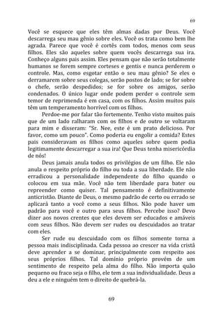 Você se esquece que eles têm almas dadas por Deus. Você
descarrega seu mau gênio sobre eles. Você os trata como bem lhe
agrada. Parece que você é cortês com todos, menos com seus
filhos. Eles são aqueles sobre quem vocês descarrega sua ira.
Conheço alguns pais assim. Eles pensam que não serão totalmente
humanos se forem sempre corteses e gentis e nunca perderem o
controle. Mas, como esgotar então o seu mau gênio? Se eles o
derramarem sobre seus colegas, serão postos de lado; se for sobre
o chefe, serão despedidos; se for sobre os amigos, serão
condenados. O único lugar onde podem perder o controle sem
temor de reprimenda é em casa, com os filhos. Assim muitos pais
têm um temperamento horrível com os filhos.
Perdoe-me por falar tão fortemente. Tenho visto muitos pais
que de um lado ralharam com os filhos e de outro se voltaram
para mim e disseram: “Sr. Nee, este é um prato delicioso. Por
favor, como um pouco”. Como poderia eu engolir a comida? Estes
pais consideravam os filhos como aqueles sobre quem podia
legitimamente descarregar a sua ira! Que Deus tenha misericórdia
de nós!
Deus jamais anula todos os privilégios de um filho. Ele não
anula o respeito próprio do filho ou toda a sua liberdade. Ele não
erradicou a personalidade independente do filho quando o
colocou em sua mãe. Você não tem liberdade para bater ou
repreender como quiser. Tal pensamento é definitivamente
anticristão. Diante de Deus, o mesmo padrão de certo ou errado se
aplicará tanto a você como a seus filhos. Não pode haver um
padrão para você e outro para seus filhos. Percebe isso? Devo
dizer aos novos crentes que eles devem ser educados e amáveis
com seus filhos. Não devem ser rudes ou descuidados ao tratar
com eles.
Ser rude ou descuidado com os filhos somente torna a
pessoa mais indisciplinada. Cada pessoa ao crescer na vida cristã
deve aprender a se dominar, principalmente com respeito aos
seus próprios filhos. Tal domínio próprio provém de um
sentimento de respeito pela alma do filho. Não importa quão
pequeno ou fraco seja o filho, ele tem a sua individualidade. Deus a
deu a ele e ninguém tem o direito de quebrá-la.
69
69
 