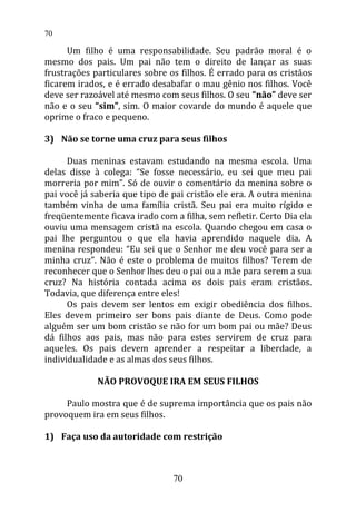Um filho é uma responsabilidade. Seu padrão moral é o
mesmo dos pais. Um pai não tem o direito de lançar as suas
frustrações particulares sobre os filhos. É errado para os cristãos
ficarem irados, e é errado desabafar o mau gênio nos filhos. Você
deve ser razoável até mesmo com seus filhos. O seu “não” deve ser
não e o seu “sim”, sim. O maior covarde do mundo é aquele que
oprime o fraco e pequeno.
3) Não se torne uma cruz para seus filhos
Duas meninas estavam estudando na mesma escola. Uma
delas disse à colega: “Se fosse necessário, eu sei que meu pai
morreria por mim”. Só de ouvir o comentário da menina sobre o
pai você já saberia que tipo de pai cristão ele era. A outra menina
também vinha de uma família cristã. Seu pai era muito rígido e
freqüentemente ficava irado com a filha, sem refletir. Certo Dia ela
ouviu uma mensagem cristã na escola. Quando chegou em casa o
pai lhe perguntou o que ela havia aprendido naquele dia. A
menina respondeu: “Eu sei que o Senhor me deu você para ser a
minha cruz”. Não é este o problema de muitos filhos? Terem de
reconhecer que o Senhor lhes deu o pai ou a mãe para serem a sua
cruz? Na história contada acima os dois pais eram cristãos.
Todavia, que diferença entre eles!
Os pais devem ser lentos em exigir obediência dos filhos.
Eles devem primeiro ser bons pais diante de Deus. Como pode
alguém ser um bom cristão se não for um bom pai ou mãe? Deus
dá filhos aos pais, mas não para estes servirem de cruz para
aqueles. Os pais devem aprender a respeitar a liberdade, a
individualidade e as almas dos seus filhos.
NÃO PROVOQUE IRA EM SEUS FILHOS
Paulo mostra que é de suprema importância que os pais não
provoquem ira em seus filhos.
1) Faça uso da autoridade com restrição
70
70
 