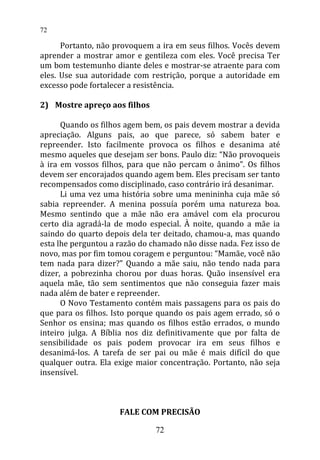 Portanto, não provoquem a ira em seus filhos. Vocês devem
aprender a mostrar amor e gentileza com eles. Você precisa Ter
um bom testemunho diante deles e mostrar-se atraente para com
eles. Use sua autoridade com restrição, porque a autoridade em
excesso pode fortalecer a resistência.
2) Mostre apreço aos filhos
Quando os filhos agem bem, os pais devem mostrar a devida
apreciação. Alguns pais, ao que parece, só sabem bater e
repreender. Isto facilmente provoca os filhos e desanima até
mesmo aqueles que desejam ser bons. Paulo diz: “Não provoqueis
à ira em vossos filhos, para que não percam o ânimo”. Os filhos
devem ser encorajados quando agem bem. Eles precisam ser tanto
recompensados como disciplinado, caso contrário irá desanimar.
Li uma vez uma história sobre uma menininha cuja mãe só
sabia repreender. A menina possuía porém uma natureza boa.
Mesmo sentindo que a mãe não era amável com ela procurou
certo dia agradá-la de modo especial. À noite, quando a mãe ia
saindo do quarto depois dela ter deitado, chamou-a, mas quando
esta lhe perguntou a razão do chamado não disse nada. Fez isso de
novo, mas por fim tomou coragem e perguntou: “Mamãe, você não
tem nada para dizer?” Quando a mãe saiu, não tendo nada para
dizer, a pobrezinha chorou por duas horas. Quão insensível era
aquela mãe, tão sem sentimentos que não conseguia fazer mais
nada além de bater e repreender.
O Novo Testamento contém mais passagens para os pais do
que para os filhos. Isto porque quando os pais agem errado, só o
Senhor os ensina; mas quando os filhos estão errados, o mundo
inteiro julga. A Bíblia nos diz definitivamente que por falta de
sensibilidade os pais podem provocar ira em seus filhos e
desanimá-los. A tarefa de ser pai ou mãe é mais difícil do que
qualquer outra. Ela exige maior concentração. Portanto, não seja
insensível.
FALE COM PRECISÃO
72
72
 