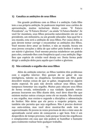 1) Canaliza as ambições de seus filhos
Um grande problema com os filhos é a ambição. Cada filho
tem a sua própria ambição. Se pudessem imprimir seus cartões de
apresentação, muitos incluiriam títulos como: “O Futuro
Presidente”, ou “O Futuro Diretor”, ou ainda “A Futura Rainha”. Se
você for mundano, seus filhos pensarão naturalmente em ser um
presidente, um milionário, ou um grande educador. Seja qual for o
seu mundo, esta será a ambição de seus filhos. Por causa disto, os
pais devem tentar corrigir e encaminhar as ambições dos filhos.
Você mesmo deve amar ao Senhor, e não ao mundo. Incuta em
seus jovens corações a idéia de que sofrer pelo Senhor é nobre e
ser mártir é glorioso. Você mesmo precisa estabelecer um padrão
para eles, contando-lhes com freqüência qual a sua ambição. Diga-
lhes que espécie de cristão você deseja ser. Desta forma pode
dirigir a ambição deles para aquilo que é nobre e glorioso.
2) Não estimule o orgulho dos seus filhos
Além da ambição exterior, os filhos também têm problemas
com o orgulho interior. Eles gostam de se gabar de sua
inteligência, talento ou eloqüência. Geralmente um filho pode
descobrir muitas coisas de que se gabar, imaginando-se alguém
muito especial. Os pais não devem sufocar seus filhos, nem
tampouco fomentar seu orgulho. Muitos pais educam seus filhos
de forma errada, estimulando a sua vaidade. Quando outras
pessoas louvarem seu filho diante dele, você deve dizer-lhe que
existem muitas outras crianças como ele no mundo. Não estimule
o seu orgulho, mas ensine-o segundo a disciplina e admoestação
do Senhor. Não deixe que ele perca o respeito próprio, mas
também não permita que seja orgulhoso. Não é preciso destruir
sua auto-estima, mas você deve mostrar-lhe onde tem se
superestimado. Os jovens às vezes precisam de dez a vinte anos de
aprendizado social antes de começarem a agir bem. Este é um
desperdício de tempo precioso, tudo porque foram tão orgulhosos
e complacentes em casa que não podem se humilhar o bastante
para realmente realizar bem qualquer trabalho.
75
75
 