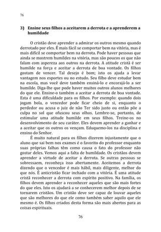 3) Ensine seus filhos a aceitarem a derrota e a aprenderem a
humildade
O cristão deve aprender a admirar os outros mesmo quando
derrotado por eles. É mais fácil se comportar bem na vitória, mas é
mais difícil se comportar bem na derrota. Pode haver pessoas que
ainda se mostrem humildes na vitória, mas são poucos os que não
falam com aspereza aos outros na derrota. A atitude cristã é ser
humilde na força e aceitar a derrota de boa vontade. Os filhos
gostam de vencer. Tal desejo é bom; isto os ajuda a levar
vantagem nos esportes ou no estudo. Seu filho deve estudar bem
na escola, mas você deve também ensiná-lo e encorajá-lo a ser
humilde. Diga-lhe que pode haver muitos outros alunos melhores
do que ele. Ensine-o também a aceitar a derrota de boa vontade.
Esta é uma dificuldade para os filhos. Por exemplo: quando dois
jogam bola, o vencedor pode ficar cheio de si, enquanto o
perdedor ou acusa o juiz de não Ter sido justo ou então põe a
culpa no sol que ofuscou seus olhos. Lembre-se, portanto, de
estimular uma atitude humilde em seus filhos. Treine-os no
desenvolvimento de seu caráter. Eles devem aprender a ganhar e
a aceitar que os outros os vençam. Eduquemo-los na disciplina e
ensino do Senhor.
É muito natural para os filhos dizerem injustamente que o
aluno que sai bem nos exames é o favorito do professor enquanto
suas próprias falhas têm como causa o fato do professor não
gostar deles. Vemos aqui a falta de humildade. Os cristãos devem
aprender a virtude de aceitar a derrota. Se outras pessoas se
sobressaem, reconheça isso abertamente. Aceitemos a derrota
dizendo que o vencedor é mais hábil, mais diligente, melhor do
que nós. É anticristão ficar inchado com a vitória. É uma atitude
cristã reconhecer a derrota com espírito positivo. Na família, os
filhos devem aprender a reconhecer aqueles que são mais fortes
do que eles. Isto os ajudará a se conhecerem melhor depois de se
tornarem cristãos. Um cristão deve ser capaz de louvar aqueles
que são melhores do que ele como também saber aquilo que ele
mesmo é. Os filhos criados desta forma são mais abertos para as
coisas espirituais.
76
76
 