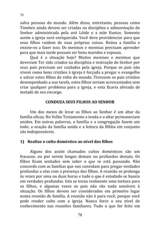 salva pessoas do mundo. Além disso, entretanto, pessoas como
Timóteo ainda devem ser criadas na disciplina e admoestação do
Senhor administrada pela avó Lóide e a mãe Eunice. Somente
assim a igreja será enriquecida. Você deve providenciar para que
seus filhos cuidem de suas próprias coisas. Reúna a família e
ensine-os a fazer isso. Os meninos e meninas precisam aprender
para que mais tarde possam ser bons maridos e esposas.
Qual é a situação hoje? Muitos meninos e meninas que
deveriam Ter sido criados na disciplina e instrução do Senhor por
seus pais precisam ser cuidados pela igreja. Porque os pais não
vivem como bons cristãos à igreja é forçada a pregar o evangelho
e salvar estes filhos de volta do mundo. Tivessem os pais cristãos
desempenhado a sua tarefa, estes filhos seriam acrescentados sem
criar qualquer problema para a igreja, e esta ficaria aliviada de
metade de seu encargo.
CONDUZA SEUS FILHOS AO SENHOR
Um dos meios de levar os filhos ao Senhor é um altar da
família eficaz. No Velho Testamento a tenda e o altar permaneciam
unidos. Em outras palavras, a família e a congregação fazem um
todo; a oração da família unida e a leitura da Bíblia em conjunto
são indispensáveis.
1) Realize o culto doméstico ao nível dos filhos
Alguns dos assim chamados cultos domésticos são um
fracasso, ou por serem longos demais ou profundos demais. Os
filhos ficam sentados sem saber o que se está passando. Não
concordo com as famílias que nos convidam para pregar verdades
profundas a elas com a presença dos filhos. A reunião se prolonga
às vezes por uma ou duas horas e tudo o que é estudado se baseia
em verdades profundas. Isto se torna realmente uma tortura para
os filhos, e algumas vezes os pais não são nada sensíveis à
situação. Os filhos devem ser considerados em primeiro lugar
numa reunião de família. A reunião não é para você, porque você
pode render culto com a igreja. Nunca force o seu nível de
conhecimento nas reuniões familiares. Tudo o que for feito em
78
78
 