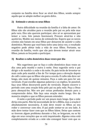 conjunto na família deve ficar ao nível dos filhos, sendo sempre
aquilo que se adapte melhor ao gosto deles.
2) Estimule e atraia os seus filhos
Outra dificuldade na reunião da família é a falta de amor. Os
filhos não são atraídos para a reunião pelo pai ou pela mãe mas
pela vara. Eles não querem participar; eles só se apresentam por
temer a vara. Isto jamais funcionará. Procure atraí-los e não
açoitá-los. Medite nos meios de estimulá-los. Espero que os novos
crentes não batam em seus filhos por deixarem de assistir o culto
doméstico. Mesmo que você bata neles uma única vez, o resultado
negativo pode afetar toda a vida de seus filhos. Portanto, na
reunião da família, vocês que são pais devem tentar atrair seus
filhos, jamais os forçando a participar.
3) Realize o culto doméstico duas vezes por dia
Nós sugerimos que se faça o culto doméstico duas vezes ao
dia: uma pela manhã e outra à noite. Uma sugestão seria o pai
dirigir o de manhã e a mãe o da noite. Os pais terão de levantar-se
mais cedo pela manhã a fim de Ter tempo para a devoção depois
do café e antes que os filhos vão para a escola. O culto não deve ser
longo, não mais de quinze minutos. Peça a cada um para ler um
versículo. O pai escolhe algumas palavras e as explica. Se possível,
faça seus filhos decorarem parte do versículo. Depois encerre o
período com uma oração feita pelo pai ou pela mãe. Peça a Deus
para abençoá-los. Não ore por coisas profundas demais para a
compreensão deles. Não faça uma oração muito longa. Ore de
maneira simples e que os filhos possam entender.
À noite o período pode ser um pouco mais longo. Que a mãe
dirija esta parte. Não há necessidade de ler a Bíblia, mas a oração é
absolutamente necessária. A mãe deve reunir os filhos ao seu
redor e conversar com eles. O pai pode sentar-se ao seu lado. A
mãe deve tentar fazer com que os filhos falem. Deixe que contem
se tiverem algum problema durante o Dai, se brigaram, ou se há
algo em seus corações que os está inquietando. Alguma coisa está
completamente errada se a mãe não conseguir fazer com que os
79
79
 