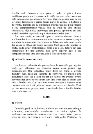 família onde houveram restrições e onde os gritos foram
proibidos, geralmente se mostrará cortês em suas palavras e atos;
pelo menos sabe que discutir é errado. Mas se a pessoa vem de um
lar onde discussões e gritos fazem parte da rotina, a história é
diferente. Embora ele ou ela possam mostrar grande polidez hoje,
o seu comportamento vacila; pois se trata de uma atitude
temporária. Algum dia, tudo o que essa pessoa aprendeu em casa
abrirá caminho, repetindo o que viveu na casa dos pais.
Por esta razão, é acertado que o homem observa bem o
ambiente familiar de uma mulher antes de se casar com ela, e que
a mulher faça o mesmo com o homem. Talvez em sete dentre cada
dez casos os filhos são iguais aos pais. Você gosta da família? Se
gosta, pode estar praticamente certo que o seu futuro lar será
semelhante. Se não aprova, não deve esperar que o seu
companheiro seja uma exceção. Não é fácil sair do molde.
3) A família como um todo
Lembre-se realmente de que a educação recebida por alguém
pode ser diferente da maneira como essa pessoa age
normalmente. Um indivíduo pode dizer-lhe como é errado
discutir; mas, após um instante de conversa, ele mesmo está
discutindo. Não lhe é fácil mudar de hábito. Os irmãos jovens
devem saber que ao se casarem com uma irmã, eles se casam com
toda a família dela. Com as irmãs jovens acontece o mesmo, ao se
casarem com um irmão, elas se casam com toda a sua família. Você
se casa com uma pessoa, mas na realidade leva a família inteira
para o seu novo lar.
IDADE
1) Física
De modo geral, as mulheres amadurecem mais depressa do que
o homem, mas também envelhecem com maior rapidez. As
mulheres normalmente amadurecem cinco anos antes que os
homens, mas envelhecem dez anos mais cedo. Portanto, no
8
8
 