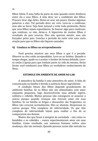 filhos falem. É uma falha da parte da mãe quando existe distância
entre ela e seus filhos. A mãe deve ser a confidente dos filhos.
Procure tirar algo deles. Deixe-os orar um pouco. Ensine algumas
palavras a eles. Tal período deve ser vivo. Leve-os a confessar,
mas não os force. Seja bem natural e evite toda pretensão. Deixe
que seus filhos sejam espontâneos. Se houver algo para confessar,
que confesse; se não, deixe-o. A hipocrisia de muitos filhos é
resultado de pais severos. Eles não querem mentir, mas são
forçados pelos pais. Conclua o período da noite com uma curta
oração para que os filhos não fiquem cansados.
4) Conduza os filhos ao arrependimento
Você precisa mostrar aos seus filhos o que é o pecado.
Observe se eles estão arrependidos. Leve-os ao Senhor. Quando o
tempo chegar, ajude-os a aceitar o Senhor de forma definida. Leve-
os então à igreja para que tenham parte na vida da mesma. Desta
forme você conduzirá seus filhos ao verdadeiro conhecimento de
Deus.
ESTIMULE UM AMBIENTE DE AMOR NO LAR
A atmosfera da família é uma atmosfera de amor. A falta de
comunicação na família é devida à ausência desse ingrediente.
A condição futura dos filhos depende grandemente do
ambiente familiar. Se os filhos não são alimentados com amor
enquanto pequenos, logo desenvolverão uma atitude áspera,
solitária e rebelde. Muitas pessoas não conseguem se associar a
outros porque quando crianças não tiveram amor em suas
famílias. Se na família as brigas e discussões são freqüentes, os
filhos não crescem normalmente. Eles se afastam. Desprezam os
outros porque Têm complexo de inferioridade. Os que têm
complexo de inferioridade lutam para exaltar a fim de se
compararem aos demais.
Muitos dos que ficam à margem da sociedade – tais como os
bandidos e os rebeldes – nunca experimentaram amor em suas
famílias. Como resultado, sua natureza humana sofreu uma
mudança; não são normais. Quando pessoas assim dão entrada na
80
80
 