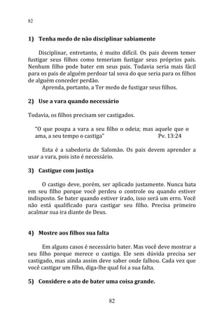1) Tenha medo de não disciplinar sabiamente
Disciplinar, entretanto, é muito difícil. Os pais devem temer
fustigar seus filhos como temeriam fustigar seus próprios pais.
Nenhum filho pode bater em seus pais. Todavia seria mais fácil
para os pais de alguém perdoar tal sova do que seria para os filhos
de alguém conceder perdão.
Aprenda, portanto, a Ter medo de fustigar seus filhos.
2) Use a vara quando necessário
Todavia, os filhos precisam ser castigados.
“O que poupa a vara a seu filho o odeia; mas aquele que o
ama, a seu tempo o castiga” Pv. 13:24
Esta é a sabedoria de Salomão. Os pais devem aprender a
usar a vara, pois isto é necessário.
3) Castigue com justiça
O castigo deve, porém, ser aplicado justamente. Nunca bata
em seu filho porque você perdeu o controle ou quando estiver
indisposto. Se bater quando estiver irado, isso será um erro. Você
não está qualificado para castigar seu filho. Precisa primeiro
acalmar sua ira diante de Deus.
4) Mostre aos filhos sua falta
Em alguns casos é necessário bater. Mas você deve mostrar a
seu filho porque merece o castigo. Ele sem dúvida precisa ser
castigado, mas ainda assim deve saber onde falhou. Cada vez que
você castigar um filho, diga-lhe qual foi a sua falta.
5) Considere o ato de bater uma coisa grande.
82
82
 