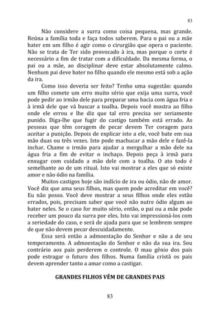 Não considere a surra como coisa pequena, mas grande.
Reúna a família toda e faça todos saberem. Para o pai ou a mãe
bater em um filho é agir como o cirurgião que opera o paciente.
Não se trata de Ter sido provocado à ira, mas porque o corte é
necessário a fim de tratar com a dificuldade. Da mesma forma, o
pai ou a mãe, ao disciplinar deve estar absolutamente calmo.
Nenhum pai deve bater no filho quando ele mesmo está sob a ação
da ira.
Como isso deveria ser feito? Tenho uma sugestão: quando
um filho comete um erro muito sério que exija uma surra, você
pode pedir ao irmão dele para preparar uma bacia com água fria e
à irmã dele que vá buscar a toalha. Depois você mostra ao filho
onde ele errou e lhe diz que tal erro precisa ser seriamente
punido. Diga-lhe que fugir do castigo também está errado. As
pessoas que têm coragem de pecar devem Ter coragem para
aceitar a punição. Depois de explicar isto a ele, você bate em sua
mão duas ou três vezes. Isto pode machucar a mão dele e fazê-la
inchar. Chame o irmão para ajudar a mergulhar a mão dele na
água fria a fim de evitar o inchaço. Depois peça à irmã para
enxugar com cuidado a mão dele com a toalha. O ato todo é
semelhante ao de um ritual. Isto vai mostrar a eles que só existe
amor e não ódio na família.
Muitos castigos hoje são indício de ira ou ódio, não de amor.
Você diz que ama seus filhos, mas quem pode acreditar em você?
Eu não posso. Você deve mostrar a seus filhos onde eles estão
errados, pois, precisam saber que você não nutre ódio algum ao
bater neles. Se o caso for muito sério, então, o pai ou a mãe pode
receber um pouco da surra por eles. Isto vai impressioná-los com
a seriedade do caso, e será de ajuda para que se lembrem sempre
de que não devem pecar descuidadamente.
Essa será então a admoestação do Senhor e não a de seu
temperamento. A admoestação do Senhor e não da sua ira. Sou
contrário aos pais perderem o controle. O mau gênio dos pais
pode estragar o futuro dos filhos. Numa família cristã os pais
devem aprender tanto a amar como a castigar.
GRANDES FILHOS VÊM DE GRANDES PAIS
83
83
 