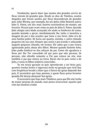 Finalmente, quero dizer que muitos dos grandes servos de
Deus vieram de grandes pais. Desde os dias de Timóteo, muitos
daqueles que foram usados por Deus descenderam de grandes
pais. John Wesley, por exemplo, foi um deles; John Newton outro;
John G. Paton, um dos mais ilustres missionários do mundo, um
terceiro. Poucos pais eram como os pais de John G. Paton. Quando
John atingiu uma idade avançada, ele ainda se lembrava de como,
quando tentado a pecar, imediatamente lhe vinha à memória a
imagem do pai e das orações que fazia a seu favor. John era de
uma família pobre. Só havia um quarto, cozinha, e outro cômodo
pequeno em sua casa. Sempre que ouvia o pai orando e soluçando
naquele pequeno cômodo, ele tremia. Ele sabia que o pai estava
agonizando pelas almas dos filhos. Mesmo quando homem feito,
John podia lembrar-se dos soluços do pai. Como ele agradecia a
Deus por lhe Ter concedido tal pai para que não pecasse. Se
pecasse, não ofendia somente o Pai que estava no céu, mas
também o pai que estava na terra. Raros são os pais como o de
John, e raros os filhos notáveis como John.
Se em nossa geração os pais aprenderam a ser bons pais,
quantos irmãos fortes e vigorosos terão na geração que virá! Sou
com freqüência levado a dizer que o futuro da igreja depende dos
pais. É necessário que haja pessoas a quem Deus possa levantar
quando Ele deseja abençoar Sua igreja.
É necessário que haja mais Timóteos, para que Ele não tenha
de trazer pessoas do mundo, mas possa acrescentar aqueles que
vêm das famílias cristãs.
84
84
 