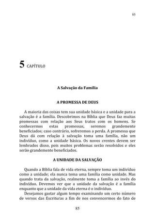 5 CAPÍTULO
A Salvação da Família
A PROMESSA DE DEUS
A maioria das coisas tem sua unidade básica e a unidade para a
salvação é a família. Descobrimos na Bíblia que Deus faz muitas
promessas com relação aos Seus tratos com os homens. Se
conhecermos estas promessas, seremos grandemente
beneficiados; caso contrário, sofreremos a perda. A promessa que
Deus dá com relação à salvação toma uma família, não um
indivíduo, como a unidade básica. Os novos crentes devem ser
lembrados disso, pois muitos problemas serão resolvidos e eles
serão grandemente beneficiados.
A UNIDADE DA SALVAÇÃO
Quando a Bíblia fala de vida eterna, sempre toma um indivíduo
como a unidade; ela nunca toma uma família como unidade. Mas
quando trata da salvação, realmente toma a família ao invés do
indivíduo. Devemos ver que a unidade da salvação é a família
enquanto que a unidade da vida eterna é o indivíduo.
Desejamos gastar algum tempo examinando um certo número
de versos das Escrituras a fim de nos convencermos do fato de
85
85
 