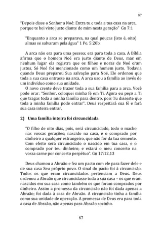 “Depois disse o Senhor a Noé: Entra tu e toda a tua casa na arca,
porque te hei visto justo diante de mim nesta geração” Gn 7:1
“Enquanto a arca se preparava, na qual poucas (isto é, oito)
almas se salvaram pela água” 1 Pe. 5:20b
A arca não era para uma pessoa; era para toda a casa. A Bíblia
afirma que o homem Noé era justo diante de Deus, mas em
nenhum lugar ela registra que os filhos e noras de Noé eram
justos. Só Noé foi mencionado como um homem justo. Todavia
quando Deus preparou Sua salvação para Noé, Ele ordenou que
toda a sua casa entrasse na arca. A arca usou a família ao invés de
um indivíduo como sua unidade.
O novo crente deve trazer toda a sua família para a arca. Você
pode orar: “Senhor, coloquei minha fé em Ti. Agora eu peço a Ti
que tragas toda a minha família para dentro, pois Tu disseste que
toda a minha família pode entrar”. Deus respeitará sua fé e fará
sua casa inteira entrar.
2) Uma família inteira foi circuncidada
“O filho de oito dias, pois, será circuncidado, todo o macho
nas vossas gerações; nascido na casa, e o comprado por
dinheiro a qualquer estrangeiro, que não for da tua semente.
Com efeito será circuncidado o nascido em tua casa, e o
comprado por teu dinheiro; e estará o meu concerto na
vossa carne por concerto perpétuo”. Gn 17:12,13
Deus chamou a Abraão e fez um pacto com ele para fazer dele e
de sua casa Seu próprio povo. O sinal do pacto foi à circuncisão.
Todos os que eram circuncidados pertenciam a Deus. Deus
ordenou a Abraão que circuncidasse toda a sua casa – os que eram
nascidos em sua casa como também os que foram comprados por
dinheiro. Assim a promessa da circuncisão não foi dada apenas a
Abraão; foi dada à casa de Abraão. A circuncisão tinha a família
como sua unidade de operação. A promessa de Deus era para toda
a casa de Abraão, não apenas para Abraão sozinho.
87
87
 