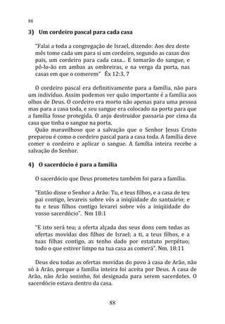 3) Um cordeiro pascal para cada casa
“Falai a toda a congregação de Israel, dizendo: Aos dez deste
mês tome cada um para si um cordeiro, segundo as casas dos
pais, um cordeiro para cada casa... E tomarão do sangue, e
pô-lo-ão em ambas as ombreiras, e na verga da porta, nas
casas em que o comerem” Êx 12:3, 7
O cordeiro pascal era definitivamente para a família, não para
um indivíduo. Assim podemos ver quão importante é a família aos
olhos de Deus. O cordeiro era morto não apenas para uma pessoa
mas para a casa toda, e seu sangue era colocado na porta para que
a família fosse protegida. O anjo destruidor passaria por cima da
casa que tinha o sangue na porta.
Quão maravilhoso que a salvação que o Senhor Jesus Cristo
preparou é como o cordeiro pascal para a casa toda. A família deve
comer o cordeiro e aplicar o sangue. A família inteira recebe a
salvação do Senhor.
4) O sacerdócio é para a família
O sacerdócio que Deus prometeu também foi para a família.
“Então disse o Senhor a Arão: Tu, e teus filhos, e a casa de teu
pai contigo, levareis sobre vós a iniqüidade do santuário; e
tu e teus filhos contigo levarei sobre vós a iniqüidade do
vosso sacerdócio”. Nm 18:1
“E isto será teu; a oferta alçada dos seus dons com todas as
ofertas movidas dos filhos de Israel; a ti, a teus filhos, e a
tuas filhas contigo, as tenho dado por estatuto perpétuo;
todo o que estiver limpo na tua casa as comerá”. Nm. 18:11
Deus deu todas as ofertas movidas do povo à casa de Arão, não
só à Arão, porque a família inteira foi aceita por Deus. A casa de
Arão, não Arão sozinho, foi designada para serem sacerdotes. O
sacerdócio estava dentro da casa.
88
88
 
