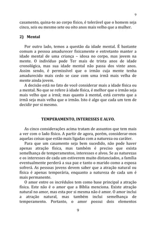 casamento, quina-to ao corpo físico, é tolerável que o homem seja
cinco, seis ou mesmo sete ou oito anos mais velho que a mulher.
2) Mental
Por outro lado, temos a questão da idade mental. É bastante
comum a pessoa amadurecer fisicamente e entretanto manter a
idade mental de uma criança – idosa no corpo, mas jovem na
mente. O indivíduo pode Ter mais de trinta anos de idade
cronológica, mas sua idade mental não passa dos vinte anos.
Assim sendo, é permissível que o irmão cuja mente tenha
amadurecido mais cedo se case com uma irmã mais velha de
mente ainda jovem.
A decisão está no fato de você considerar mais a idade física ou
a mental. No que se refere à idade física, é melhor que o irmão seja
mais velho que a irmã; mas quanto à mental, está correto que a
irmã seja mais velha que o irmão. Isto é algo que cada um tem de
decidir por si mesmo.
TEMPERAMENTO, INTERESSES E ALVO.
As cinco considerações acima tratam de assuntos que tem mais
a ver com o lado físico. A partir de agora, porém, considerar-mos
aquelas coisas que estão mais ligadas com a natureza ou caráter.
Para que um casamento seja bem sucedido, não pode haver
apenas atração física, mas também é preciso que exista
semelhança de temperamentos, interesses e alvos. Se as naturezas
e os interesses de cada um estiverem muito distanciados, a família
eventualmente perderá a sua paz e tanto o marido como a esposa
sofrerá. As pessoas jovens devem saber que a atração natural ou
física é apenas temporária, enquanto a natureza de cada um é
mais permanente.
O amor entre os incrédulos tem como base principal a atração
física. Este não é o amor que a Bíblia menciona. Existe atração
natural no amor, mas esta por si mesma não é amor. O amor inclui
a atração natural, mas também inclui semelhança de
temperamento. Portanto, o amor possui dois elementos
9
9
 