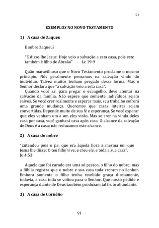 EXEMPLOS NO NOVO TESTAMENTO
1) A casa de Zaqueu
E sobre Zaqueu?
“E disse-lhe Jesus: Hoje veio a salvação a esta casa, pois este
também é filho de Abraão” Lc 19:9
Quão maravilhoso que o Novo Testamento proclame o mesmo
princípio. Nós geralmente pensamos na salvação vindo do
indivíduo. Talvez muitos tenham pregado dessa forma. Mas o
Senhor declara que “a salvação veio a esta casa”.
Quando você sai para pregar o evangelho, deve atentar na
salvação da família. Não espere que somente indivíduos sejam
salvos. Se você crer realmente e esperar mais, seu trabalho sofrerá
uma grande mudança. Queremos que casas inteiras sejam
convertidas. Depende muito de sua fé e esperança. Se você esperar
que eles venham um a um eles virão. Mas se crer na vinda deles
casa por casa, você ganhará casa após casa. O alcance da salvação
de Deus é a casa; não reduzamos este alcance.
2) A casa do nobre
“Entendeu pois o pai que era àquela hora a mesma em que
Jesus lhe disse: O teu filho vive; e creu ele, e toda a sua casa”.
Jo 4:53
Aquele que foi curado era uma só pessoa, o filho do nobre; mas
a Bíblia registra que o nobre e sua casa toda creram no Senhor.
Embora somente o filho tenha recebido graça diretamente,
todavia, a casa toda se voltou para o Senhor. Que nosso pedido e
esperança diante de Deus também produzam tal fruto abundante.
3) A casa de Cornélio
91
91
 