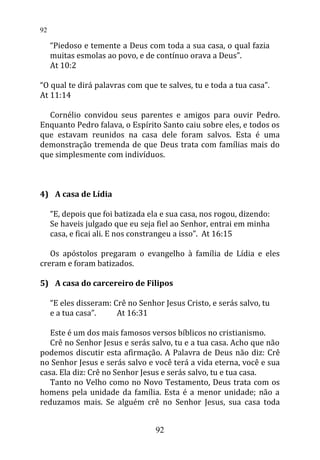 “Piedoso e temente a Deus com toda a sua casa, o qual fazia
muitas esmolas ao povo, e de contínuo orava a Deus”.
At 10:2
“O qual te dirá palavras com que te salves, tu e toda a tua casa”.
At 11:14
Cornélio convidou seus parentes e amigos para ouvir Pedro.
Enquanto Pedro falava, o Espírito Santo caiu sobre eles, e todos os
que estavam reunidos na casa dele foram salvos. Esta é uma
demonstração tremenda de que Deus trata com famílias mais do
que simplesmente com indivíduos.
4) A casa de Lídia
“E, depois que foi batizada ela e sua casa, nos rogou, dizendo:
Se haveis julgado que eu seja fiel ao Senhor, entrai em minha
casa, e ficai ali. E nos constrangeu a isso”. At 16:15
Os apóstolos pregaram o evangelho à família de Lídia e eles
creram e foram batizados.
5) A casa do carcereiro de Filipos
“E eles disseram: Crê no Senhor Jesus Cristo, e serás salvo, tu
e a tua casa”. At 16:31
Este é um dos mais famosos versos bíblicos no cristianismo.
Crê no Senhor Jesus e serás salvo, tu e a tua casa. Acho que não
podemos discutir esta afirmação. A Palavra de Deus não diz: Crê
no Senhor Jesus e serás salvo e você terá a vida eterna, você e sua
casa. Ela diz: Crê no Senhor Jesus e serás salvo, tu e tua casa.
Tanto no Velho como no Novo Testamento, Deus trata com os
homens pela unidade da família. Esta é a menor unidade; não a
reduzamos mais. Se alguém crê no Senhor Jesus, sua casa toda
92
92
 