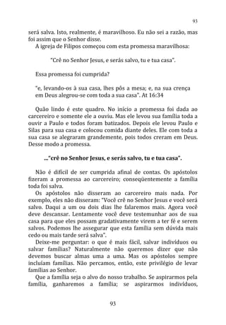 será salva. Isto, realmente, é maravilhoso. Eu não sei a razão, mas
foi assim que o Senhor disse.
A igreja de Filipos começou com esta promessa maravilhosa:
“Crê no Senhor Jesus, e serás salvo, tu e tua casa”.
Essa promessa foi cumprida?
“e, levando-os à sua casa, lhes pôs a mesa; e, na sua crença
em Deus alegrou-se com toda a sua casa”. At 16:34
Quão lindo é este quadro. No início a promessa foi dada ao
carcereiro e somente ele a ouviu. Mas ele levou sua família toda a
ouvir a Paulo e todos foram batizados. Depois ele levou Paulo e
Silas para sua casa e colocou comida diante deles. Ele com toda a
sua casa se alegraram grandemente, pois todos creram em Deus.
Desse modo a promessa.
...“crê no Senhor Jesus, e serás salvo, tu e tua casa”.
Não é difícil de ser cumprida afinal de contas. Os apóstolos
fizeram a promessa ao carcereiro; conseqüentemente a família
toda foi salva.
Os apóstolos não disseram ao carcereiro mais nada. Por
exemplo, eles não disseram: “Você crê no Senhor Jesus e você será
salvo. Daqui a um ou dois dias lhe falaremos mais. Agora você
deve descansar. Lentamente você deve testemunhar aos de sua
casa para que eles possam gradativamente virem a ter fé e serem
salvos. Podemos lhe assegurar que esta família sem dúvida mais
cedo ou mais tarde será salva”.
Deixe-me perguntar: o que é mais fácil, salvar indivíduos ou
salvar famílias? Naturalmente não queremos dizer que não
devemos buscar almas uma a uma. Mas os apóstolos sempre
incluíam famílias. Não percamos, então, este privilégio de levar
famílias ao Senhor.
Que a família seja o alvo do nosso trabalho. Se aspirarmos pela
família, ganharemos a família; se aspirarmos indivíduos,
93
93
 