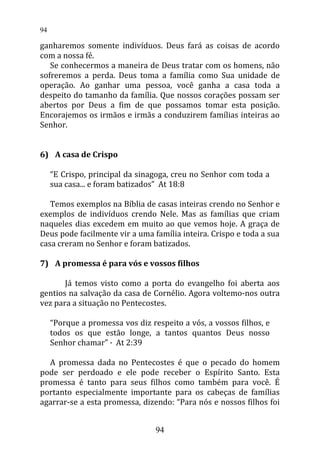 ganharemos somente indivíduos. Deus fará as coisas de acordo
com a nossa fé.
Se conhecermos a maneira de Deus tratar com os homens, não
sofreremos a perda. Deus toma a família como Sua unidade de
operação. Ao ganhar uma pessoa, você ganha a casa toda a
despeito do tamanho da família. Que nossos corações possam ser
abertos por Deus a fim de que possamos tomar esta posição.
Encorajemos os irmãos e irmãs a conduzirem famílias inteiras ao
Senhor.
6) A casa de Crispo
“E Crispo, principal da sinagoga, creu no Senhor com toda a
sua casa... e foram batizados” At 18:8
Temos exemplos na Bíblia de casas inteiras crendo no Senhor e
exemplos de indivíduos crendo Nele. Mas as famílias que criam
naqueles dias excedem em muito ao que vemos hoje. A graça de
Deus pode facilmente vir a uma família inteira. Crispo e toda a sua
casa creram no Senhor e foram batizados.
7) A promessa é para vós e vossos filhos
Já temos visto como a porta do evangelho foi aberta aos
gentios na salvação da casa de Cornélio. Agora voltemo-nos outra
vez para a situação no Pentecostes.
“Porque a promessa vos diz respeito a vós, a vossos filhos, e
todos os que estão longe, a tantos quantos Deus nosso
Senhor chamar” · At 2:39
A promessa dada no Pentecostes é que o pecado do homem
pode ser perdoado e ele pode receber o Espírito Santo. Esta
promessa é tanto para seus filhos como também para você. É
portanto especialmente importante para os cabeças de famílias
agarrar-se a esta promessa, dizendo: “Para nós e nossos filhos foi
94
94
 