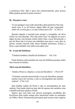 a promessa feita. Não é para nós exclusivamente, pois nossos
filhos podem possuí-la junto conosco.”
8) Paz para a casa
“E, em qualquer casa onde entrardes, dizei primeiro: Paz seja
nesta casa. E se ali houver algum filho da paz, repousará
sobre ele a vossa paz; e, se não, voltará para vós” . Lc 10:5, 6
Quando alguém é enviado para pregar o evangelho, ele deve
entrar na casa dizendo, “Paz seja nesta casa”. Se alguém na casa é
digno da paz, esta benção estará sobre toda a casa. Novamente, a
paz de Deus não é só para um indivíduo mas para a casa. Que os
jovens crentes lancem mão dessa bendita promessa. Graças a
Deus, a paz também vem sobre casa após casa.
9) A casa de Estéfanas
“E batizei também a família de Estéfanas” · 1Co 1:16
Paulo batizou cada membro da casa de Estéfanas porque todos
eles creram no Senhor.
10) A casa de Onesíforo
“Saúda a Prisca e a Áquila, e a casa de Onesíforo”. 2 Tm 4:19
“O Senhor conceda misericórdia à casa de Onesíforo, porque
muitas vezes me recreou, e não se envergonhou das minhas
cadeias” . 2 Tm 1:16
Esta família cuidou de Paulo e não se envergonhou de suas
cadeias. Você pode observar que não foi apenas um membro, mas
a família toda que ajudou a Paulo.
Espero que com base nas poucas passagens escolhidas das
Escrituras (não tenho tempo para mencionar todos os exemplos
no Velho e Novo Testamento) possamos pelo menos estar seguros
95
95
 