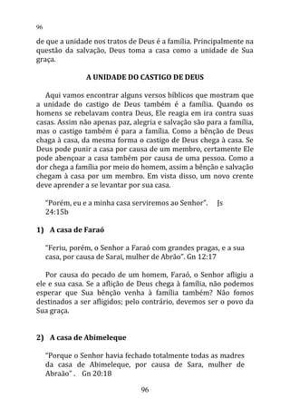 de que a unidade nos tratos de Deus é a família. Principalmente na
questão da salvação, Deus toma a casa como a unidade de Sua
graça.
A UNIDADE DO CASTIGO DE DEUS
Aqui vamos encontrar alguns versos bíblicos que mostram que
a unidade do castigo de Deus também é a família. Quando os
homens se rebelavam contra Deus, Ele reagia em ira contra suas
casas. Assim não apenas paz, alegria e salvação são para a família,
mas o castigo também é para a família. Como a bênção de Deus
chaga à casa, da mesma forma o castigo de Deus chega à casa. Se
Deus pode punir a casa por causa de um membro, certamente Ele
pode abençoar a casa também por causa de uma pessoa. Como a
dor chega a família por meio do homem, assim a bênção e salvação
chegam à casa por um membro. Em vista disso, um novo crente
deve aprender a se levantar por sua casa.
“Porém, eu e a minha casa serviremos ao Senhor”. Js
24:15b
1) A casa de Faraó
“Feriu, porém, o Senhor a Faraó com grandes pragas, e a sua
casa, por causa de Sarai, mulher de Abrão”. Gn 12:17
Por causa do pecado de um homem, Faraó, o Senhor afligiu a
ele e sua casa. Se a aflição de Deus chega à família, não podemos
esperar que Sua bênção venha à família também? Não fomos
destinados a ser afligidos; pelo contrário, devemos ser o povo da
Sua graça.
2) A casa de Abimeleque
“Porque o Senhor havia fechado totalmente todas as madres
da casa de Abimeleque, por causa de Sara, mulher de
Abraão” . Gn 20:18
96
96
 