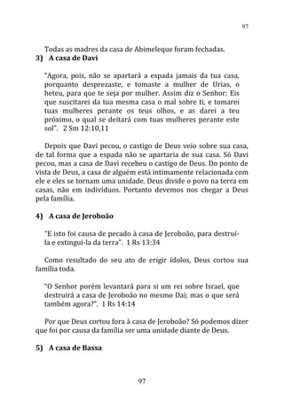 Todas as madres da casa de Abimeleque foram fechadas.
3) A casa de Davi
“Agora, pois, não se apartará a espada jamais da tua casa,
porquanto desprezaste, e tomaste a mulher de Urias, o
heteu, para que te seja por mulher. Assim diz o Senhor: Eis
que suscitarei da tua mesma casa o mal sobre ti, e tomarei
tuas mulheres perante os teus olhos, e as darei a teu
próximo, o qual se deitará com tuas mulheres perante este
sol”. 2 Sm 12:10,11
Depois que Davi pecou, o castigo de Deus veio sobre sua casa,
de tal forma que a espada não se apartaria de sua casa. Só Davi
pecou, mas a casa de Davi recebeu o castigo de Deus. Do ponto de
vista de Deus, a casa de alguém está intimamente relacionada com
ele e eles se tornam uma unidade. Deus divide o povo na terra em
casas, não em indivíduos. Portanto devemos nos chegar a Deus
pela família.
4) A casa de Jeroboão
“E isto foi causa de pecado à casa de Jeroboão, para destruí-
la e extingui-la da terra”. 1 Rs 13:34
Como resultado do seu ato de erigir ídolos, Deus cortou sua
família toda.
“O Senhor porém levantará para si um rei sobre Israel, que
destruirá a casa de Jeroboão no mesmo Dai; mas o que será
também agora?”. 1 Rs 14:14
Por que Deus cortou fora à casa de Jeroboão? Só podemos dizer
que foi por causa da família ser uma unidade diante de Deus.
5) A casa de Bassa
97
97
 