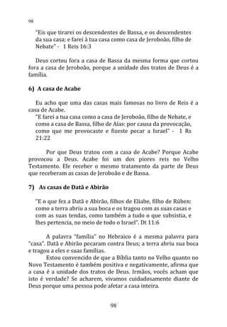 “Eis que tirarei os descendentes de Bassa, e os descendentes
da sua casa; e farei à tua casa como casa de Jeroboão, filho de
Nebate” · 1 Reis 16:3
Deus cortou fora a casa de Bassa da mesma forma que cortou
fora a casa de Jeroboão, porque a unidade dos tratos de Deus é a
família.
6) A casa de Acabe
Eu acho que uma das casas mais famosas no livro de Reis é a
casa de Acabe.
“E farei a tua casa como a casa de Jeroboão, filho de Nebate, e
como a casa de Bassa, filho de Aías: por causa da provocação,
como que me provocaste e fizeste pecar a Israel” · 1 Rs
21:22
Por que Deus tratou com a casa de Acabe? Porque Acabe
provocou a Deus. Acabe foi um dos piores reis no Velho
Testamento. Ele receber o mesmo tratamento da parte de Deus
que receberam as casas de Jeroboão e de Bassa.
7) As casas de Datã e Abirão
“E o que fez a Datã e Abirão, filhos de Eliabe, filho de Rúben:
como a terra abriu a sua boca e os tragou com as suas casas e
com as suas tendas, como também a tudo o que subsistia, e
lhes pertencia, no meio de todo o Israel”. Dt 11:6
A palavra “família” no Hebraico é a mesma palavra para
“casa”. Datã e Abirão pecaram contra Deus; a terra abriu sua boca
e tragou a eles e suas famílias.
Estou convencido de que a Bíblia tanto no Velho quanto no
Novo Testamento é também positiva e negativamente, afirma que
a casa é a unidade dos tratos de Deus. Irmãos, vocês acham que
isto é verdade? Se acharem, vivamos cuidadosamente diante de
Deus porque uma pessoa pode afetar a casa inteira.
98
98
 