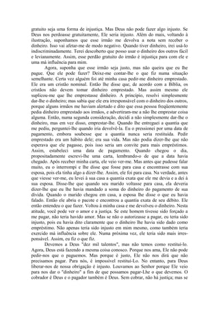 gratuito seja uma forma de injustiça. Mas Deus não pode fazer algo injusto. Se
Deus nos perdoasse gratuitamente, Ele seria injusto. Além do mais, voltando à
ilustração, suponhamos que esse irmão me devolva a nota sem receber o
dinheiro. Isso vai afetar-me de modo negativo. Quando tiver dinheiro, irei usá-lo
indiscriminadamente. Terei descoberto que posso usar o dinheiro dos outros fácil
e levianamente. Assim, esse perdão gratuito do irmão é injustiça para com ele e
uma má influência para mim.
Agora, suponha que esse irmão seja justo, mas não queira que eu lhe
pague. Que ele pode fazer? Deixe-me contar-lhe o que fiz numa situação
semelhante. Certa vez alguém foi até minha casa pedir-me dinheiro emprestado.
Ele era um cristão nominal. Então lhe disse que, de acordo com a Bíblia, os
cristãos não devem tomar dinheiro emprestado. Mas assim mesmo ele
suplicou-me que lhe emprestasse dinheiro. A princípio, resolvi simplesmente
dar-lhe o dinheiro; mas sabia que ele era irresponsável com o dinheiro dos outros,
porque alguns irmãos me haviam alertado e dito que essa pessoa freqüentemente
pedia dinheiro emprestado aos irmãos, e advertiram-me a não lhe emprestar coisa
alguma. Então, numa segunda consideração, decidi a não simplesmente dar-lhe o
dinheiro, mas em vez disso, emprestar-lhe. Quando lhe entreguei a quantia que
me pediu, perguntei-lhe quando iria devolvê-la. Eu o pressionei por uma data de
pagamento, embora soubesse que a quantia nunca seria restituída. Pedir
emprestado era um hábito dele; era sua vida. Mas não podia dizer-lhe que não
esperava que ele pagasse, pois isso seria um convite para mais empréstimos.
Assim, estabeleci uma data de pagamento. Quando chegou o dia,
propositadamente escrevi-lhe uma carta, lembrando-o de que a data havia
chegado. Após receber minha carta, ele veio ver-me. Mas antes que pudesse falar
muito, eu o interrompi e lhe disse que fosse para casa e encontrasse com sua
esposa, pois ela tinha algo a dizer-lhe. Assim, ele foi para casa. Na verdade, antes
que viesse ver-me, eu levei à sua casa a quantia exata que ele me devia e a dei à
sua esposa. Disse-lhe que quando seu marido voltasse para casa, ela deveria
dizer-lhe que eu lhe havia mandado a soma do dinheiro do pagamento de sua
dívida. Quando o marido chegou em casa, a esposa lhe disse o que eu havia
falado. Então ele abriu o pacote e encontrou a quantia exata de seu débito. Ele
então entendeu o que fazer. Voltou à minha casa e me devolveu o dinheiro. Nesta
atitude, você pode ver o amor e a justiça. Se este homem tivesse sido forçado a
me pagar, não teria havido amor. Mas se não o autorizasse a pagar, eu teria sido
injusto, pois eu havia dito claramente que o dinheiro lhe havia sido dado como
empréstimo. Não apenas teria sido injusto em mim mesmo, como também teria
exercido má influência sobre ele. Numa próxima vez, ele teria sido mais irres-
ponsável. Assim, eu fiz o que fiz.
Devemos a Deus "dez mil talentos", mas não temos como restituí-lo.
Agora, Deus está fazendo a mesma coisa conosco. Porque nos ama, Ele não pode
pedir-nos que o paguemos. Mas porque é justo, Ele não nos dirá que não
precisamos pagar. Para nós, é impossível restituí-Lo. No entanto, para Deus
liberar-nos de nossa obrigação é injusto. Louvamos ao Senhor porque Ele veio
para nos dar o "dinheiro" a fim de que possamos pagar-Lhe o que devemos. O
cobrador é Deus e o pagador também é Deus. Sem cobrar, não há justiça; mas se
 