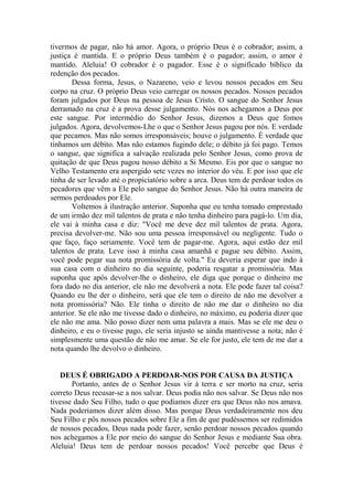 tivermos de pagar, não há amor. Agora, o próprio Deus é o cobrador; assim, a
justiça é mantida. E o próprio Deus também é o pagador; assim, o amor é
mantido. Aleluia! O cobrador é o pagador. Esse é o significado bíblico da
redenção dos pecados.
Dessa forma, Jesus, o Nazareno, veio e levou nossos pecados em Seu
corpo na cruz. O próprio Deus veio carregar os nossos pecados. Nossos pecados
foram julgados por Deus na pessoa de Jesus Cristo. O sangue do Senhor Jesus
derramado na cruz é a prova desse julgamento. Nós nos achegamos a Deus por
este sangue. Por intermédio do Senhor Jesus, dizemos a Deus que fomos
julgados. Agora, devolvemos-Lhe o que o Senhor Jesus pagou por nós. E verdade
que pecamos. Mas não somos irresponsáveis; houve o julgamento. É verdade que
tínhamos um débito. Mas não estamos fugindo dele; o débito já foi pago. Temos
o sangue, que significa a salvação realizada pelo Senhor Jesus, como prova de
quitação de que Deus pagou nosso débito a Si Mesmo. Eis por que o sangue no
Velho Testamento era aspergido sete vezes no interior do véu. E por isso que ele
tinha de ser levado até o propiciatório sobre a arca. Deus tem de perdoar todos os
pecadores que vêm a Ele pelo sangue do Senhor Jesus. Não há outra maneira de
sermos perdoados por Ele.
Voltemos à ilustração anterior. Suponha que eu tenha tomado emprestado
de um irmão dez mil talentos de prata e não tenha dinheiro para pagá-lo. Um dia,
ele vai à minha casa e diz: "Você me deve dez mil talentos de prata. Agora,
precisa devolver-me. Não sou uma pessoa irresponsável ou negligente. Tudo o
que faço, faço seriamente. Você tem de pagar-me. Agora, aqui estão dez mil
talentos de prata. Leve isso à minha casa amanhã e pague seu débito. Assim,
você pode pegar sua nota promissória de volta." Eu deveria esperar que indo à
sua casa com o dinheiro no dia seguinte, poderia resgatar a promissória. Mas
suponha que após devolver-lhe o dinheiro, ele diga que porque o dinheiro me
fora dado no dia anterior, ele não me devolverá a nota. Ele pode fazer tal coisa?
Quando eu lhe der o dinheiro, será que ele tem o direito de não me devolver a
nota promissória? Não. Ele tinha o direito de não me dar o dinheiro no dia
anterior. Se ele não me tivesse dado o dinheiro, no máximo, eu poderia dizer que
ele não me ama. Não posso dizer nem uma palavra a mais. Mas se ele me deu o
dinheiro, e eu o tivesse pago, ele seria injusto se ainda mantivesse a nota; não é
simplesmente uma questão de não me amar. Se ele for justo, ele tem de me dar a
nota quando lhe devolvo o dinheiro.
DEUS É OBRIGADO A PERDOAR-NOS POR CAUSA DA JUSTIÇA
Portanto, antes de o Senhor Jesus vir à terra e ser morto na cruz, seria
correto Deus recusar-se a nos salvar. Deus podia não nos salvar. Se Deus não nos
tivesse dado Seu Filho, tudo o que podíamos dizer era que Deus não nos amava.
Nada poderíamos dizer além disso. Mas porque Deus verdadeiramente nos deu
Seu Filho e pôs nossos pecados sobre Ele a fim de que pudéssemos ser redimidos
de nossos pecados, Deus nada pode fazer, senão perdoar nossos pecados quando
nos achegamos a Ele por meio do sangue do Senhor Jesus e mediante Sua obra.
Aleluia! Deus tem de perdoar nossos pecados! Você percebe que Deus é
 