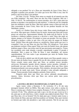obrigado a nos perdoar? Se vai a Deus por intermédio de Jesus Cristo, Deus é
obrigado a perdoar seus pecados. Foi amor que levou Seu Filho à cruz, mas foi
justiça o que levou Deus a nos perdoar.
Em João 3:16 diz: "Porque Deus amou ao mundo de tal maneira que deu
seu Filho unigênito". Por amor, Deus nos deu Seu Filho Unigênito. Mas em 1
João 1:9 diz-se: "Se confessarmos os nossos pecados, ele é fiel e justo para nos
perdoar os pecados e nos purificar de toda injustiça." A obra da cruz foi cumprida
para nós mediante o amor de Deus. Mas hoje quando vamos a Deus por meio da
obra consumada de Jesus Cristo, Deus tem de nos perdoar baseado em Sua
fidelidade e justiça.
Assim, se o Senhor Jesus não tivesse vindo, Deus estaria desobrigado de
nos salvar. Mas agora que o Senhor Jesus foi morto, mesmo que Deus não tivesse
prazer em salvar-nos, rigorosamente falando, Ele ainda teria de fazê-lo. Se Ele
recebesse o dinheiro poderia recusar-se a devolver a nota? Deus não pode ser
injusto, porque se for injusto, Ele próprio se torna um pecador. Por isso, Deus é
obrigado a perdoar a todos os que vêm a Ele por meio do sangue do Senhor
Jesus. Aleluia! Deus não pode recusar-se a perdoá-los. Quero gritar que isso é o
evangelho! Uma vez que Deus nos deu Seu Filho, Ele obrigou-se. Você pensa
que podemos restituir a Deus agora? Hoje, por meio do Senhor Jesus, não apenas
podemos pagar a Deus, mas temos mais do que precisamos para pagá-Lo. Temos
um excedente; pois onde abunda o pecado, superabunda a graça. O pecado é
abundante. Mas a graça no Filho de Deus é mais abundante, até mesmo
superabundante. Por essa razão é que unicamente por meio do Senhor Jesus
podemos ser salvos.
Cada um deve admitir que não há nada injusto com Deus quando vamos a
Ele por meio do Senhor Jesus e quando Ele nos dá vida e perdoa nossos pecados.
Nosso coração nunca pode dizer que Deus, ao perdoar nossos pecados,
salvou-nos ilicitamente quando deixou impunes nossos pecados, tolerando e
justificando aos que crêem em Jesus. Nunca podemos dizer que Deus tratou
irresponsavelmente com nossos pecados. Pelo contrário, devemos dizer que Deus
nos salvou do modo mais justo. Nossa salvação é uma salvação adequada e
íntegra. Nossos pecados foram julgados; portanto, fomos salvos.
Ninguém pode dizer que Deus nos salvou adotando procedimentos
injustos. Antes, devemos dizer que Deus nos salvou pelos mais justos
procedimentos.
A JUSTIÇA DE DEUS MANIFESTADA À PARTE DA LEI
Agora vamos voltar a Romanos 3. Os versículos 19 a 26 são uma
passagem bastante difícil na Bíblia. Mas após termos visto sobre a justiça de
Deus e a justiça que o Senhor Jesus cumpriu, Romanos 3:19-26 é maravilhoso. O
versículo 19 diz: "Ora, sabemos que tudo o que a lei diz aos que vivem na lei o
diz, para que se cale toda boca, e todo o mundo seja culpável perante Deus". Por
que Deus deu a lei ao homem? Ela foi dada para que o homem nada tivesse a
dizer diante de Deus, para que toda boca pudesse ser fechada. Deus quer mostrar
ao homem que todos são pecadores e que todos pecaram. Não há um que seja
 
