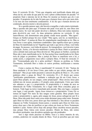 bom. O versículo 20 diz: "Visto que ninguém será justificado diante dele por
obras da lei, em razão de que pela lei vem o pleno conhecimento do pecado." O
propósito final e máximo da lei de Deus foi mostrar ao homem que ele é um
pecador. O propósito da lei não foi para que o homem fosse salvo por meio dela.
A lei tem um tom totalmente condenatório. A lei diz que o homem deveria ser
condenado, deveria morrer e deveria perecer.
Se a questão parasse aqui, não haveria evangelho e tudo estaria terminado.
Mas a questão não pára aqui. O homem não pode viver pela lei, mas Deus tem
outros meios. Se você não puder devolver o dinheiro, Deus tem outras maneiras
para devolvê-lo por você. As duas primeiras palavras no versículo 21 são
maravilhosas; elas demonstram uma grande virada nessa questão. “
Mas agora".
Graças ao Senhor porque há essa virada! "Mas agora, sem lei, se manifestou a
justiça de Deus". A justiça de Deus foi originalmente manifestada na lei. Mas se
esse fosse o caso agora, estaríamos condenados. Que significa dizer que a justiça
de Deus foi manifestada na lei? Significa que tudo o que devia a Deus, você tinha
de pagar. Se pecasse, você tinha de perecer. Se transgredisse, você deveria ir para
a perdição. Assim, a lei deveria manifestar a justiça de Deus. Punir os pecadores
seria a atitude mais justa que Deus deveria ter. Mas graças ao Senhor, a justiça de
Deus não é mais manifestada na lei. Se Sua justiça fosse manifestada na lei, Deus
teria de julgar os pecadores. Mas a justiça de Deus se manifesta sem a lei, e
sendo assim, o julgamento recai sobre o próprio Deus. O final do versículo 21
diz: "Testemunhada pela lei e pelos profetas". Mesmo os profetas no Velho
Testamento, incluindo Davi e todos os outros profetas, testificaram a mesma
coisa.
Como a justiça de Deus é manifestada? O versículo 22 diz: "Justiça de
Deus mediante a fé em Jesus Cristo, para todos os que crêem; porque não há
distinção". Mas já que todos pecaram e carecem da glória de Deus (v. 23), como
podemos obter a graça de Deus? Os versículos 24 e 25 dizem que somos
"justificados gratuitamente... mediante a redenção que há em Cristo Jesus; a
quem Deus propôs, no seu sangue, como propiciação". Deus enviou Jesus para
redimir-nos de nossos pecados e O propôs como propiciação. Creio que todos
nós sabemos o que é o propiciatório. O propiciatório é a tampa da arca no
tabernáculo do Velho Testamento; foi o lugar onde Deus concedeu graça ao
homem. Todo lugar na terra é manchado pelo pecado. Mas este lugar, e somente
este lugar, é sem pecado. Agora Jesus tornou-se o propiciatório. Como Ele se
tornou tal lugar? Por meio de Seu sangue como garantia. Deus propôs Jesus
como o propiciatório e, agora, pelo sangue de Jesus, posso achegar-me por fé a
Deus. Deus não pode fazer outra coisa senão derramar graça sobre mim. Somente
após Deus ter feito isso, posso dizer que Sua tolerância e Seu deixar os pecados
impunes no Velho Testamento foram justos; e somente após Deus ter feito isso,
posso dizer que o fato de justificar os que crêem em Jesus no Novo Testamento
também é justo. Somos salvos hoje não porque Deus encobriu nossos pecados,
mas porque Deus tratou com nossos pecados. Diante de Deus, não somos
devedores perdoados, mas devedores quitados que são perdoados.
Isso é algo muito precioso na Bíblia. Essa é a única maneira de nós,
cristãos, podermos ter ousadia diante de Deus. Você já percebeu que por mais
 