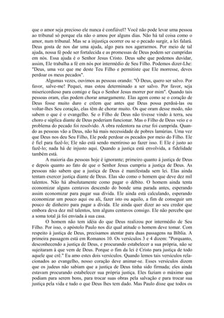 que o amor seja precioso ele nunca é confiável? Você não pode levar uma pessoa
ao tribunal só porque ela não o amou por alguns dias. Não há tal coisa como o
amor, num tribunal. Mas se a injustiça ocorrer ou se o pecado surgir, a lei falará.
Deus gosta de nos dar uma ajuda, algo para nos agarrarmos. Por meio de tal
ajuda, nossa fé pode ser fortalecida e as promessas de Deus podem ser cumpridas
em nós. Essa ajuda é o Senhor Jesus Cristo. Deus sabe que podemos duvidar,
assim, Ele trabalha a fé em nós por intermédio de Seu Filho. Podemos dizer-Lhe:
"Deus, uma vez que me deste Teu Filho e permitiste que Ele morresse, deves
perdoar os meus pecados".
Algumas vezes, ouvimos as pessoas orando: "Ó Deus, quero ser salvo. Por
favor, salve-me! Pequei, mas estou determinado a ser salvo. Por favor, seja
misericordioso para comigo e faça o Senhor Jesus morrer por mim". Quando tais
pessoas oram, elas podem chorar amargamente. Elas agem como se o coração de
Deus fosse muito duro e crêem que antes que Deus possa perdoá-las ou
voltar-lhes Seu coração, elas têm de chorar muito. Os que oram desse modo, não
sabem o que é o evangelho. Se o Filho de Deus não tivesse vindo à terra, seu
choro e súplica diante de Deus poderiam funcionar. Mas o Filho de Deus veio e o
problema do pecado foi resolvido. A obra redentora na cruz foi cumprida. Quan-
do as pessoas vão a Deus, não há mais necessidade de pobres lamúrias. Uma vez
que Deus nos deu Seu Filho, Ele pode perdoar os pecados por meio do Filho. Ele
é fiel para fazê-lo; Ele não está sendo mentiroso ao fazer isso. E Ele é justo ao
fazê-lo; nada há de injusto aqui. Quando a justiça está envolvida, a fidelidade
também está.
A maioria das pessoas hoje é ignorante; primeiro quanto à justiça de Deus
e depois quanto ao fato de que o Senhor Jesus cumpriu a justiça de Deus. As
pessoas não sabem que a justiça de Deus é manifestada sem lei. Elas ainda
tentam exercer justiça diante de Deus. Elas são como o homem que deve dez mil
talentos. Não há absolutamente como pagar o débito. O homem ainda tenta
economizar alguns centavos descendo do bonde uma parada antes, esperando
assim economizar para pagar sua dívida. Ele ainda está calculando, esperando
economizar um pouco aqui ou ali, fazer isto ou aquilo, a fim de conseguir um
pouco de dinheiro para pagar a dívida. Ele ainda quer dizer ao seu credor que
embora deva dez mil talentos, tem alguns centavos consigo. Ele não percebe que
a soma total já foi enviada à sua casa.
O homem não tem idéia do que Deus realizou por intermédio de Seu
Filho. Por isso, o apóstolo Paulo nos diz qual atitude o homem deve tomar. Com
respeito à justiça de Deus, precisamos atentar para duas passagens na Bíblia. A
primeira passagem está em Romanos 10. Os versículos 3 e 4 dizem: "Porquanto,
desconhecendo a justiça de Deus, e procurando estabelecer a sua própria, não se
sujeitaram à que vem de Deus. Porque o fim da lei é Cristo para justiça de todo
aquele que crê." Eu amo estes dois versículos. Quando lemos tais versículos rela-
cionados ao evangelho, nosso coração deve animar-se. Esses versículos dizem
que os judeus não sabiam que a justiça de Deus tinha sido firmada; eles ainda
estavam procurando estabelecer sua própria justiça. Eles faziam o máximo que
podiam para serem bons, para trocar suas obras pela salvação e para trocar sua
justiça pela vida e tudo o que Deus lhes tem dado. Mas Paulo disse que todos os
 
