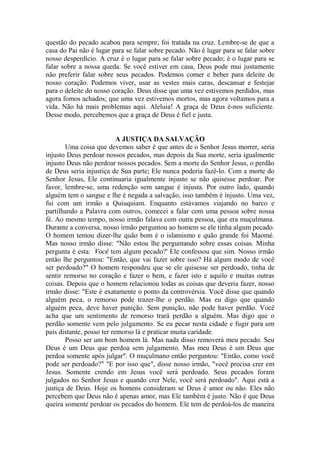 questão do pecado acabou para sempre; foi tratada na cruz. Lembre-se de que a
casa do Pai não é lugar para se falar sobre pecado. Não é lugar para se falar sobre
nosso desperdício. A cruz é o lugar para se falar sobre pecado; é o lugar para se
falar sobre a nossa queda. Se você estiver em casa, Deus pode mui justamente
não preferir falar sobre seus pecados. Podemos comer e beber para deleite de
nosso coração. Podemos viver, usar as vestes mais caras, descansar e festejar
para o deleite do nosso coração. Deus disse que uma vez estivemos perdidos, mas
agora fomos achados; que uma vez estivemos mortos, mas agora voltamos para a
vida. Não há mais problemas aqui. Aleluia! A graça de Deus é-nos suficiente.
Desse modo, percebemos que a graça de Deus é fiel e justa.
A JUSTIÇA DA SALVAÇÃO
Uma coisa que devemos saber é que antes de o Senhor Jesus morrer, seria
injusto Deus perdoar nossos pecados, mas depois da Sua morte, seria igualmente
injusto Deus não perdoar nossos pecados. Sem a morte do Senhor Jesus, o perdão
de Deus seria injustiça de Sua parte; Ele nunca poderia fazê-lo. Com a morte do
Senhor Jesus, Ele continuaria igualmente injusto se não quisesse perdoar. Por
favor, lembre-se, uma redenção sem sangue é injusta. Por outro lado, quando
alguém tem o sangue e lhe é negada a salvação, isso também é injusto. Uma vez,
fui com um irmão a Quiuquiam. Enquanto estávamos viajando no barco e
partilhando a Palavra com outros, comecei a falar com uma pessoa sobre nossa
fé. Ao mesmo tempo, nosso irmão falava com outra pessoa, que era muçulmana.
Durante a conversa, nosso irmão perguntou ao homem se ele tinha algum pecado.
O homem tentou dizer-lhe quão bom é o islamismo e quão grande foi Maomé.
Mas nosso irmão disse: "Não estou lhe perguntando sobre essas coisas. Minha
pergunta é esta: ‘
Você tem algum pecado?' Ele confessou que sim. Nosso irmão
então lhe perguntou: "Então, que vai fazer sobre isso? Há algum modo de você
ser perdoado?" O homem respondeu que se ele quisesse ser perdoado, tinha de
sentir remorso no coração e fazer o bem, e fazer isto e aquilo e muitas outras
coisas. Depois que o homem relacionou todas as coisas que deveria fazer, nosso
irmão disse: "Este é exatamente o ponto da controvérsia. Você disse que quando
alguém peca, o remorso pode trazer-lhe o perdão. Mas eu digo que quando
alguém peca, deve haver punição. Sem punição, não pode haver perdão. Você
acha que um sentimento de remorso trará perdão a alguém. Mas digo que o
perdão somente vem pelo julgamento. Se eu pecar nesta cidade e fugir para um
país distante, posso ter remorso lá e praticar muita caridade.
Posso ser um bom homem lá. Mas nada disso removerá meu pecado. Seu
Deus é um Deus que perdoa sem julgamento. Mas meu Deus é um Deus que
perdoa somente após julgar". O muçulmano então perguntou: "Então, como você
pode ser perdoado?" "E por isso que", disse nosso irmão, "você precisa crer em
Jesus. Somente crendo em Jesus você será perdoado. Seus pecados foram
julgados no Senhor Jesus e quando crer Nele, você será perdoado". Aqui está a
justiça de Deus. Hoje os homens consideram se Deus é amor ou não. Eles não
percebem que Deus não é apenas amor, mas Ele também é justo. Não é que Deus
queira somente perdoar os pecados do homem. Ele tem de perdoá-los de maneira
 
