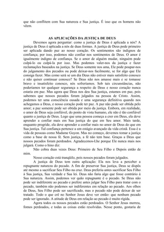 que não conflitem com Sua natureza e Sua justiça. É isso que os homens não
vêem.
AS APLICAÇÕES DA JUSTIÇA DE DEUS
Devemos agora perguntar: como a justiça de Deus é aplicada a nós? A
justiça de Deus é aplicada a nós de duas formas. A justiça de Deus pode primeiro
ser aplicada dando paz ao nosso coração. Os sentimentos são indignos de
confiança; por isso, podemos não confiar nos sentimentos de Deus. O amor é
igualmente indigno de confiança. Se o amor de alguém mudar, ninguém pode
culpá-lo ou culpá-la por isso. Mas podemos valer-nos da justiça e fazer
reclamações baseados na justiça. Se Deus somente nos ama, Ele pode poupar-nos
do julgamento dos pecados ou pode deixar-nos facilmente, se for algo que Ele
consiga fazer. Mas como será se um dia Deus não estiver mais satisfeito conosco
e não quiser continuar conosco? Se Deus não nos amasse mais e se tomasse
bravo e insatisfeito conosco, nós sofreríamos. Sob tais circunstâncias, não
poderíamos ter qualquer segurança a respeito de Deus e nosso coração nunca
estaria em paz. Mas agora que Deus nos deu Sua justiça, estamos em paz, pois
sabemos que nossos pecados foram julgados na pessoa de Cristo. Assim,
podemos ter uma consciência ousada e uma segurança definitiva quando nos
achegamos a Deus, e nosso coração pode ter paz. A paz não pode ser obtida pelo
amor; a paz somente pode ser obtida por meio da justiça. Embora, em realidade,
o amor de Deus seja confiável, do ponto de vista humano, ele não é tão confiável
quanto a justiça de Deus. Logo que uma pessoa começa a crer em Deus, ela deve
aprender a confiar mais em Sua justiça do que em Seu amor. Mais tarde,
enquanto progride, ela deve aprender a confiar mais no amor de Deus do que em
Sua justiça. Tal confiança pertence a um estágio avançado da vida cristã. Essa é a
vida de pessoas como Madame Guyon. Mas no começo, devemos tomar a justiça
como a base de nossa fé. Sem justiça, a fé não tem base. Graças a Deus que
nossos pecados foram perdoados. Agradecemos-Lhe porque Ele nunca mais nos
julgará. Como o hino diz:
Não cobra duas vezes Deus: Primeiro de Seu Filho e Depois então de
mim.
Nosso coração está tranqüilo, pois nossos pecados foram julgados.
A justiça de Deus tem outra aplicação: Ela nos leva a perceber a
repugnante natureza do pecado. A fim de preservar Sua justiça, Deus se dispôs
até mesmo a sacrificar Seu Filho na cruz. Deus preferiu antes sacrificar Seu Filho
à Sua justiça, Sua verdade e Sua lei. Deus não faria algo que fosse contrário à
Sua natureza. Assim, podemos ver quão repugnante é o pecado. Se Deus não
pode ser indiferente ao pecado e prefere antes julgar Seu Filho para tratar com o
pecado, também não podemos ser indiferentes em relação ao pecado. Aos olhos
de Deus, Seu Filho pode ser sacrificado, mas o pecado não pode deixar de ser
tratado. Todo o que crê no Senhor Jesus deve ver então- que nenhum pecado
pode ser ignorado. A atitude de Deus em relação ao pecado é muito rígida.
Agora todos os nossos pecados estão perdoados. O Senhor Jesus morreu,
fomos perdoados, e todas as coisas estão resolvidas. Nesse ponto, gostaria de
 