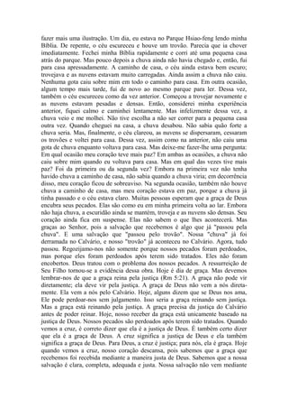 fazer mais uma ilustração. Um dia, eu estava no Parque Hsiao-feng lendo minha
Bíblia. De repente, o céu escureceu e houve um trovão. Parecia que ia chover
imediatamente. Fechei minha Bíblia rapidamente e corri até uma pequena casa
atrás do parque. Mas pouco depois a chuva ainda não havia chegado e, então, fui
para casa apressadamente. A caminho de casa, o céu ainda estava bem escuro;
trovejava e as nuvens estavam muito carregadas. Ainda assim a chuva não caiu.
Nenhuma gota caiu sobre mim em todo o caminho para casa. Em outra ocasião,
algum tempo mais tarde, fui de novo ao mesmo parque para ler. Dessa vez,
também o céu escureceu como da vez anterior. Começou a trovejar novamente e
as nuvens estavam pesadas e densas. Então, considerei minha experiência
anterior, fiquei calmo e caminhei lentamente. Mas infelizmente dessa vez, a
chuva veio e me molhei. Não tive escolha a não ser correr para a pequena casa
outra vez. Quando cheguei na casa, a chuva desabou. Não sabia quão forte a
chuva seria. Mas, finalmente, o céu clareou, as nuvens se dispersaram, cessaram
os trovões e voltei para casa. Dessa vez, assim como na anterior, não caiu uma
gota de chuva enquanto voltava para casa. Mas deixe-me fazer-lhe uma pergunta:
Em qual ocasião meu coração teve mais paz? Em ambas as ocasiões, a chuva não
caiu sobre mim quando eu voltava para casa. Mas em qual das vezes tive mais
paz? Foi da primeira ou da segunda vez? Embora na primeira vez não tenha
havido chuva a caminho de casa, não sabia quando a chuva viria; em decorrência
disso, meu coração ficou de sobreaviso. Na segunda ocasião, também não houve
chuva a caminho de casa, mas meu coração estava em paz, porque a chuva já
tinha passado e o céu estava claro. Muitas pessoas esperam que a graça de Deus
encubra seus pecados. Elas são como eu em minha primeira volta ao lar. Embora
não haja chuva, a escuridão ainda se mantém, troveja e as nuvens são densas. Seu
coração ainda fica em suspense. Elas não sabem o que lhes acontecerá. Mas
graças ao Senhor, pois a salvação que recebemos é algo que já "passou pela
chuva". E uma salvação que "passou pelo trovão". Nossa "chuva" já foi
derramada no Calvário, e nosso "trovão" já aconteceu no Calvário. Agora, tudo
passou. Regozijamo-nos não somente porque nossos pecados foram perdoados,
mas porque eles foram perdoados após terem sido tratados. Eles não foram
encobertos. Deus tratou com o problema dos nossos pecados. A ressurreição de
Seu Filho tornou-se a evidência dessa obra. Hoje é dia de graça. Mas devemos
lembrar-nos de que a graça reina pela justiça (Rm 5:21). A graça não pode vir
diretamente; ela deve vir pela justiça. A graça de Deus não vem a nós direta-
mente. Ela vem a nós pelo Calvário. Hoje, alguns dizem que se Deus nos ama,
Ele pode perdoar-nos sem julgamento. Isso seria a graça reinando sem justiça.
Mas a graça está reinando pela justiça. A graça precisa da justiça do Calvário
antes de poder reinar. Hoje, nosso receber da graça está unicamente baseado na
justiça de Deus. Nossos pecados são perdoados após terem sido tratados. Quando
vemos a cruz, é correto dizer que ela é a justiça de Deus. É também certo dizer
que ela é a graça de Deus. A cruz significa a justiça de Deus e ela também
significa a graça de Deus. Para Deus, a cruz é justiça; para nós, ela é graça. Hoje
quando vemos a cruz, nosso coração descansa, pois sabemos que a graça que
recebemos foi recebida mediante a maneira justa de Deus. Sabemos que a nossa
salvação é clara, completa, adequada e justa. Nossa salvação não vem mediante
 