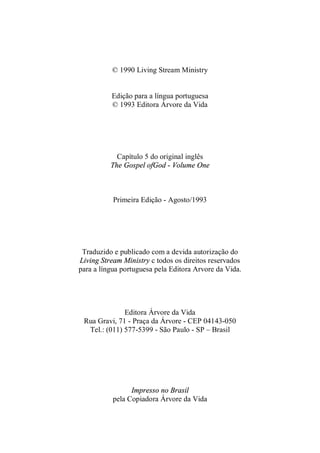 © 1990 Living Stream Ministry
Edição para a língua portuguesa
© 1993 Editora Árvore da Vida
Capítulo 5 do original inglês
The Gospel ofGod - Volume One
Primeira Edição - Agosto/1993
Traduzido e publicado com a devida autorização do
Living Stream Ministry c todos os direitos reservados
para a língua portuguesa pela Editora Arvore da Vida.
Editora Árvore da Vida
Rua Gravi, 71 - Praça da Árvore - CEP 04143-050
Tel.: (011) 577-5399 - São Paulo - SP – Brasil
Impresso no Brasil
pela Copiadora Árvore da Vida
 