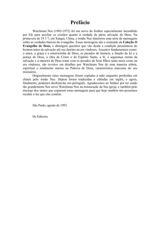 Prefácio
Watchman Nee (1903-1972) foi um servo do Senhor especialmente incumbido
por Ele para auxiliar os cristãos quanto à verdade da plena salvação de Deus. Na
primavera de 19 3 7, em Xangai, China, o irmão Nee ministrou uma série de mensagens
sobre as verdades básicas do evangelho. Essas mensagens são o conteúdo da Coleção O
Evangelho de Deus, e abrangem questões que vão desde a condição pecaminosa do
homem antes da salvação até seu destino na era vindoura. Assuntos fundamentais como:
o amor, a graça e a misericórdia de Deus, os pecados do homem, a função da lei e a
justiça de Deus, a obra de Cristo e do Espírito Santo, a fé, a segurança eterna da
salvação e a maneira de Deus tratar com os pecados de Seus filhos tanto nesta como na
era vindoura, são revistos em detalhes por Watchman Nee de uma maneira sóbria,
espiritual e totalmente imersa na Palavra de Deus, característica marcante do seu
ministério.
Originalmente estas mensagens foram copiadas à mão enquanto proferidas em
chinês pelo irmão Nee. Depois foram traduzidas e editadas em inglês, e agora,
finalmente, podemos desfrutá-las em português. Agradecemos ao Senhor por ter usado
tão grandemente Seu servo Watchman Nee na restauração da Sua igreja, e também pelo
encargo dos santos que copiaram estas mensagens para que hoje também nós possamos
receber a luz que elas contêm.
São Paulo, agosto de 1993.
Os Editores
 