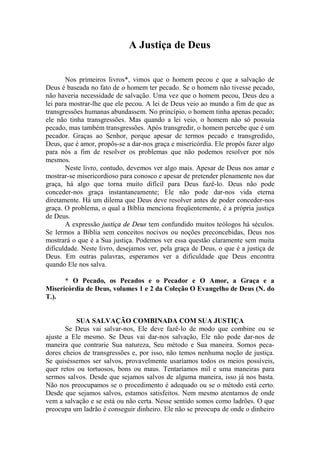 A Justiça de Deus
Nos primeiros livros*, vimos que o homem pecou e que a salvação de
Deus é baseada no fato de o homem ter pecado. Se o homem não tivesse pecado,
não haveria necessidade de salvação. Uma vez que o homem pecou, Deus deu a
lei para mostrar-lhe que ele pecou. A lei de Deus veio ao mundo a fim de que as
transgressões humanas abundassem. No princípio, o homem tinha apenas pecado;
ele não tinha transgressões. Mas quando a lei veio, o homem não só possuía
pecado, mas também transgressões. Após transgredir, o homem percebe que é um
pecador. Graças ao Senhor, porque apesar de termos pecado e transgredido,
Deus, que é amor, propôs-se a dar-nos graça e misericórdia. Ele propôs fazer algo
para nós a fim de resolver os problemas que não podemos resolver por nós
mesmos.
Neste livro, contudo, devemos ver algo mais. Apesar de Deus nos amar e
mostrar-se misericordioso para conosco e apesar de pretender plenamente nos dar
graça, há algo que torna muito difícil para Deus fazê-lo. Deus não pode
conceder-nos graça instantaneamente; Ele não pode dar-nos vida eterna
diretamente. Há um dilema que Deus deve resolver antes de poder conceder-nos
graça. O problema, o qual a Bíblia menciona freqüentemente, é a própria justiça
de Deus.
A expressão justiça de Deus tem confundido muitos teólogos há séculos.
Se lermos a Bíblia sem conceitos nocivos ou noções preconcebidas, Deus nos
mostrará o que é a Sua justiça. Podemos ver essa questão claramente sem muita
dificuldade. Neste livro, desejamos ver, pela graça de Deus, o que é a justiça de
Deus. Em outras palavras, esperamos ver a dificuldade que Deus encontra
quando Ele nos salva.
* O Pecado, os Pecados e o Pecador e O Amor, a Graça e a
Misericórdia de Deus, volumes 1 e 2 da Coleção O Evangelho de Deus (N. do
T.).
SUA SALVAÇÃO COMBINADA COM SUA JUSTIÇA
Se Deus vai salvar-nos, Ele deve fazê-lo de modo que combine ou se
ajuste a Ele mesmo. Se Deus vai dar-nos salvação, Ele não pode dar-nos de
maneira que contrarie Sua natureza, Seu método e Sua maneira. Somos peca-
dores cheios de transgressões e, por isso, não temos nenhuma noção de justiça.
Se quiséssemos ser salvos, provavelmente usaríamos todos os meios possíveis,
quer retos ou tortuosos, bons ou maus. Tentaríamos mil e uma maneiras para
sermos salvos. Desde que sejamos salvos de alguma maneira, isso já nos basta.
Não nos preocupamos se o procedimento é adequado ou se o método está certo.
Desde que sejamos salvos, estamos satisfeitos. Nem mesmo atentamos de onde
vem a salvação e se está ou não certa. Nesse sentido somos como ladrões. O que
preocupa um ladrão é conseguir dinheiro. Ele não se preocupa de onde o dinheiro
 
