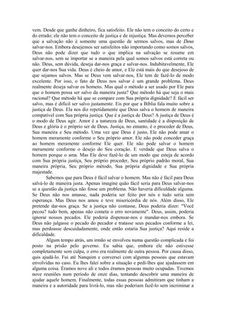 vem. Desde que ganhe dinheiro, fica satisfeito. Ele não tem o conceito do certo e
do errado; ele não tem o conceito de justiça e de injustiça. Mas devemos perceber
que a salvação não é somente uma questão de sermos salvos, mas de Deus
salvar-nos. Embora desejemos ser satisfeitos não importando como somos salvos,
Deus não pode dizer que tudo o que implica na salvação se resume em
salvar-nos, sem se importar se a maneira pela qual somos salvos está correta ou
não. Deus, sem dúvida, deseja dar-nos graça e salvar-nos. Indubitavelmente, Ele
quer dar-nos Sua vida. Deus é cheio de amor, e Ele está mais do que desejoso de
que sejamos salvos. Mas se Deus vem salvar-nos, Ele tem de fazê-lo de modo
excelente. Por isso, o fato de Deus nos salvar é um grande problema. Deus
realmente deseja salvar os homens. Mas qual o método a ser usado por Ele para
que o homem possa ser salvo da maneira justa? Que método há que seja o mais
racional? Que método há que se compare com Sua própria dignidade? E fácil ser
salvo, mas é difícil ser salvo justamente. Eis por que a Bíblia fala muito sobre a
justiça de Deus. Ela nos diz repetidamente que Deus salva o homem de maneira
compatível com Sua própria justiça. Que é a justiça de Deus? A justiça de Deus é
o modo de Deus agir. Amor é a natureza de Deus, santidade é a disposição de
Deus e glória é o próprio ser de Deus. Justiça, no entanto, é o proceder de Deus,
Sua maneira e Seu método. Uma vez que Deus é justo, Ele não pode amar o
homem meramente conforme o Seu próprio amor. Ele não pode conceder graça
ao homem meramente conforme Ele quer. Ele não pode salvar o homem
meramente conforme o desejo do Seu coração. E verdade que Deus salva o
homem porque o ama. Mas Ele deve fazê-lo de um modo que esteja de acordo
com Sua própria justiça, Seu próprio proceder, Seu próprio padrão moral, Sua
maneira própria, Seu próprio método, Sua própria dignidade e Sua própria
majestade.
Sabemos que para Deus é fácil salvar o homem. Mas não é fácil para Deus
salvá-lo de maneira justa. Apenas imagine quão fácil seria para Deus salvar-nos
se a questão da justiça não fosse um problema. Não haveria dificuldade alguma.
Se Deus não nos amasse, nada poderia ser feito por nós e tudo seria sem
esperança. Mas Deus nos amou e teve misericórdia de nós. Além disso, Ele
pretende dar-nos graça. Se a justiça não contasse, Deus poderia dizer: "Você
pecou? tudo bem, apenas não cometa o erro novamente". Deus, assim, poderia
ignorar nossos pecados. Ele poderia dispensar-nos e mandar-nos embora. Se
Deus não julgasse o pecado do pecador e tratasse seus pecados conforme a lei,
mas perdoasse descuidadamente, onde então estaria Sua justiça? Aqui reside a
dificuldade.
Algum tempo atrás, um irmão se envolveu numa questão complicada e foi
posto na prisão pelo governo. Eu sabia que, embora ele não estivesse
completamente sem culpa, o erro era realmente de outra pessoa. Por causa disso,
quis ajudá-lo. Fui até Nanquim e conversei com algumas pessoas que estavam
envolvidas no caso. Eu lhes falei sobre a situação e pedi-lhes que ajudassem em
alguma coisa. Éramos nove ali e todos éramos pessoas muito ocupadas. Tivemos
nove reuniões num período de onze dias, tentando descobrir uma maneira de
ajudar aquele homem. Finalmente, todas essas pessoas admitiram que tinham a
maneira e a autoridade para livrá-lo, mas não poderiam fazê-lo sem incriminar a
 
