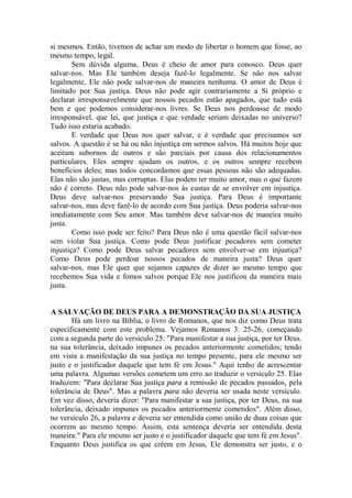 si mesmos. Então, tivemos de achar um modo de libertar o homem que fosse, ao
mesmo tempo, legal.
Sem dúvida alguma, Deus é cheio de amor para conosco. Deus quer
salvar-nos. Mas Ele também deseja fazê-lo legalmente. Se não nos salvar
legalmente, Ele não pode salvar-nos de maneira nenhuma. O amor de Deus é
limitado por Sua justiça. Deus não pode agir contrariamente a Si próprio e
declarar irresponsavelmente que nossos pecados estão apagados, que tudo está
bem e que podemos considerar-nos livres. Se Deus nos perdoasse de modo
irresponsável, que lei, que justiça e que verdade seriam deixadas no universo?
Tudo isso estaria acabado.
E verdade que Deus nos quer salvar, e é verdade que precisamos ser
salvos. A questão é se há ou não injustiça em sermos salvos. Há muitos hoje que
aceitam subornos de outros e são parciais por causa dos relacionamentos
particulares. Eles sempre ajudam os outros, e os outros sempre recebem
benefícios deles; mas todos concordamos que essas pessoas não são adequadas.
Elas não são justas, mas corruptas. Elas podem ter muito amor, mas o que fazem
não é correto. Deus não pode salvar-nos às custas de se envolver em injustiça.
Deus deve salvar-nos preservando Sua justiça. Para Deus é importante
salvar-nos, mas deve fazê-lo de acordo com Sua justiça. Deus poderia salvar-nos
imediatamente com Seu amor. Mas também deve salvar-nos de maneira muito
justa.
Como isso pode ser feito? Para Deus não é uma questão fácil salvar-nos
sem violar Sua justiça. Como pode Deus justificar pecadores sem cometer
injustiça? Como pode Deus salvar pecadores sem envolver-se em injustiça?
Como Deus pode perdoar nossos pecados de maneira justa? Deus quer
salvar-nos, mas Ele quer que sejamos capazes de dizer ao mesmo tempo que
recebemos Sua vida e fomos salvos porque Ele nos justificou da maneira mais
justa.
A SALVAÇÃO DE DEUS PARA A DEMONSTRAÇÃO DA SUA JUSTIÇA
Há um livro na Bíblia, o livro de Romanos, que nos diz como Deus trata
especificamente com este problema. Vejamos Romanos 3: 25-26, começando
com a segunda parte do versículo 25: "Para manifestar a sua justiça, por ter Deus.
na sua tolerância, deixado impunes os pecados anteriormente cometidos; tendo
em vista a manifestação da sua justiça no tempo presente, para ele mesmo ser
justo e o justificador daquele que tem fé em Jesus." Aqui tenho de acrescentar
uma palavra. Algumas versões cometem um erro ao traduzir o versículo 25. Elas
traduzem: "Para declarar Sua justiça para a remissão de pecados passados, pela
tolerância de Deus". Mas a palavra para não deveria ser usada neste versículo.
Em vez disso, deveria dizer: "Para manifestar a sua justiça, por ter Deus, na sua
tolerância, deixado impunes os pecados anteriormente cometidos". Além disso,
no versículo 26, a palavra e deveria ser entendida como união de duas coisas que
ocorrem ao mesmo tempo. Assim, esta sentença deveria ser entendida desta
maneira:" Para ele mesmo ser justo e o justificador daquele que tem fé em Jesus".
Enquanto Deus justifica os que crêem em Jesus, Ele demonstra ser justo, e o
 