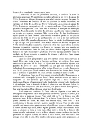 homem deve reconhecê-Lo como sendo justo.
O versículo 25 trata de problemas passados, o versículo 26 trata de
problemas presentes. Os problemas passados referem-se ao povo da época do
Velho Testamento. Os problemas presentes relacionam-se ao povo da época do
Novo Testamento. O versículo 25 trata de questões do Velho Testamento. O
versículo 26 trata de questões do Novo Testamento. As pessoas da época do
Velho Testamento transgrediram a lei por quatro mil anos. Elas eram cheias de
pecados e transgressões. Mas Deus não as destinou à perdição ou destruição
imediata. Naqueles quatro mil anos, dia após dia, Deus tolerou e deixou impunes
os pecados previamente cometidos. Não vemos o lago de fogo imediatamente
após o jardim do Éden. Embora Deus dissesse ao homem que no dia em que ele
comesse do fruto da árvore do conhecimento do bem e do mal certamente
morreria (Gn 2:17), quando Adão comeu o fruto, ele não foi imediatamente para
o lago de fogo. Por quê? Porque Deus deixou impunes os pecados da época do
Velho Testamento; Ele exerceu Sua tolerância sobre eles. Deus tolerou e deixou
impunes os pecados cometidos pelo homem no passado. Mas uma questão se
levanta imediatamente: Deus foi justo ao tolerar e deixar impunes os pecados
humanos no Velho Testamento? Qual foi o propósito de Deus em fazer isso? Na
verdade, ao deixar impunes os pecados do homem e tolerá-los, Deus estava
manifestando Sua justiça.
Deus não quer que pensemos que após sermos salvos, nossa salvação é
ilegal. Deus não gostaria que o homem acolhesse tais críticas. Deus quer
mostrar-nos que nada há de ilegal ou injusto em Seus caminhos. Quanto aos
pecados da época do Velho Testamento, Ele diz que Sua tolerância e Sua
indulgência foram para demonstrar a Sua justiça. Quanto aos pecados da presente
era, Ele diz que o que é feito é também para demonstrar Sua justiça. Deus deseja
que ao justificar os que crêem em Jesus, Ele seja reconhecido como O justo.
A salvação de Deus não é "mercadoria contrabandeada". Deus quer que a
nossa salvação venha pela "portada frente". Nossa salvação tem de ser correta e
adequada. Ele não permitirá que ninguém diga que a nossa salvação é
inadequada. Ele não oferece uma salvação fraudulenta. Uma salvação fraudulenta
é rejeitada por Deus. A intenção de Deus é salvar-nos, mas Ele quer fazê-lo de
maneira a estar relacionada com Sua natureza, Seu padrão moral, Sua dignidade,
Sua lei e Sua justiça. Deus não pode salvar-nos ilegalmente.
Aqui temos um problema. Se Deus estivesse disposto a usar todos os
meios possíveis para nos salvar e se ignorasse totalmente a questão da justiça, Ele
poderia dizer a qualquer pessoa: "Vai, você está livre". Há homens que são
tolamente bons. Se Deus dissesse isso, Ele seria um Deus tolamente bom. Deus
jamais poderia ser assim. Se Deus não amasse você, seria fácil — Ele
simplesmente o deixaria morrer e perecer quando pecasse. Mas Ele não pode
permitir que isso aconteça, porque o ama. O problema é que o pecado do homem
e o amor de Deus aqui estão juntos. Agora, quando a justiça é adicionada a esses
dois, a salvação se toma a coisa mais difícil sobre a terra. Se o homem não
tivesse pecado, tudo estaria bem; e se Deus não nos amasse, também não haveria
problema. Se alguém comete um crime e deve morrer, isso nada tem a ver
comigo se eu não o amo. Hoje muitos estão presos para serem executados. A
 