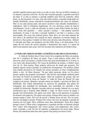 questão significa pouco para mim se eu não os amo. Ser-me-ia difícil somente se
os amasse e quisesse salvá-los. Se eles não tivessem pecado, a questão seria fácil
de tratar. E se não os amasse, a questão também seria fácil de controlar. Além
disso, se eles pecaram e os amo, mas não tenho justiça, a questão ainda pode ser
tratada facilmente; posso controlá-la irresponsavelmente por meio de suborno.
Mas se sou uma pessoa justa, não posso recorrer a tais métodos fraudulentos e
impróprios. Não os libertaria ilegalmente. Se vou salvá-los, tenho de fazê-lo
corretamente. Levar a cabo tal salvação se torna a mais difícil tarefa em toda a
terra. Estas três questões — amor, pecado e justiça — não podem coexistir
facilmente. O amor é um fato; o pecado também é um fato e a justiça é uma
necessidade. Por esses três estarem juntos, Deus deve vir com uma maneira de
nos salvar e de satisfazer Seu coração de amor, enquanto, ao mesmo tempo, de
preservar a Sua justiça. Cumprir tal obra seria deveras uma obra-prima. Aleluia!
A salvação que Deus nos preparou em Seu Filho Jesus é tal obra-prima. Ele é
capaz de nos salvar de nossos pecados e demonstrar Seu amor, e é capaz de
fazê-lo da maneira mais justa. Isso Ele faz pela obra redentora do Senhor Jesus.
A VINDA DE CRISTO SENDO A EXIGÊNCIA DE DEUS EM JUSTIÇA
A vinda do Senhor Jesus Cristo à terra foi a exigência de Deus em justiça;
não foi a exigência de Deus em graça. Essa é uma palavra muito séria. Se
houvesse amor sem justiça, o Senhor Jesus não teria necessidade de vir à terra e a
cruz teria sido desnecessária. Por causa do problema da justiça, o Senhor Jesus
teve de vir. Sem justiça, Deus poderia salvar-nos do modo que quisesse. Ele
poderia ignorar nossos pecados ou perdoá-los levianamente. Ele poderia adotar
uma atitude permissiva em relação aos nossos pecados ou ficar completamente
alheio a eles. Se Deus dissesse: "Já que todos pecaram, desta vez Eu deixo
passar; apenas não pequem novamente", não haveria necessidade nenhuma para
um Jesus de Nazaré no primeiro plano. Além da exigência da justiça, não era
necessária a vinda de Jesus de Nazaré. A vinda de Jesus de Nazaré foi uma
exigência da justiça. Quando o pecado entrou no mundo, o governo de Deus foi
danificado. Sua ordem determinada no universo foi quebrada; Sua glória foi
esmagada; Sua santidade foi profanada; Sua autoridade foi rejeitada e Sua
verdade foi distorcida. Quando o pecado entrou no mundo, Satanás riu e os anjos
testificaram que o homem tinha falhado e caído. Se Deus tivesse de julgar o
pecado sem misericórdia, Ele agiria sem amor. Mas se Ele ignorasse os pecados
do homem sem julgá-los, Ele agiria sem justiça. Porque Deus ama ao mundo e ao
mesmo tempo é justo, Ele teve de enviar o Senhor Jesus até nós. Por ser justo,
Ele teve de julgar o pecado. Porque Ele é amor, Ele teve de suportar o pecado do
homem em seu lugar. Devo enfatizar essas duas declarações: Deus deve julgar
porque é justo. E Deus sofre o julgamento e a punição devidos ao homem, porque
Ele é amor. Sem julgamento, não vemos justiça; com julgamento, não vemos
amor. Contudo, o que Ele fez foi suportar o julgamento em nosso lugar. Dessa
forma, Ele manifesta tanto Seu amor quanto Sua justiça em Jesus Cristo.
 