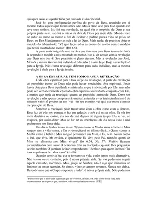 qualquer coisa e suportar tudo por causa da visão celestial.
José foi uma prefiguração perfeita do povo de Deus, reunindo em si
mesmo todos aqueles que foram antes dele. Mas a crise veio para José quando ele
teve seus sonhos. Isso foi sua revelação, na qual viu o propósito de Deus e sua
própria parte nele. Isso foi o início da obra de Deus por meio dele. Moisés teve
de subir ao cume do monte a fim de receber o padrão para a vida do povo de
Deus: os Dez Mandamentos e toda a lei de Deus. Mais tarde, ele precisou obter o
modelo do tabernáculo: "Vê que faças todas as coisas de acordo com o modelo
que te foi mostrado no monte" (Hb 8.5).
A parte mais insignificante da obra que fazemos para Deus temos de fazê-
la segundo o modelo a nós mostrado no monte, isto é, de acordo com a revelação
que Deus nos deu do Seu propósito e plano eternos. Mas a revelação que José,
Moisés e outros tiveram foi individual. Mas não é assim hoje. Hoje a revelação é
para a Igreja. Não é uma revelação diferente para cada indivíduo, mas a mesma
revelação é dada para a Igreja inteira.
A OBRA ESPIRITUAL TEM COMO BASE A REVELAÇÃO
Toda obra espiritual para Deus surge da revelação. A parte da revelação
do propósito eterno de Deus não pode haver verdadeira obra espiritual. Pode
haver obra para Deus espalhada e misturada, e que é abençoada por Ele, mas não
pode ser verdadeiramente chamada obra espiritual ou trabalho conjunto com Ele,
a menos que surja da revelação quanto ao propósito eterno de Deus. Deve ser
revelação e não apenas compreensão mental; entender e ver intelectualmente é de
nenhum valor. É preciso ser um "ver" em seu espírito: ver qual é a esfera e limite
da operação de Deus.
Somente a revelação pode tratar tanto com a obra como com o obreiro.
Essa luz do céu nos esmaga e faz em pedaços a nós e à nossa obra. Se ela for
mera doutrina ou ensino, ela nos deixará depois de algum tempo. Ela se vai, se
evapora, por assim dizer. Mas se for luz ou revelação, ela é a nossa vida e não
poderemos nos livrar dela.
Um dia o Senhor Jesus disse: "Quem comer a Minha carne e beber o Meu
sangue tem a vida eterna, e Eu o ressuscitarei no último dia (...) Quem comer a
Minha carne e beber o Meu sangue permanece em Mim, e Eu, nele. Assim como
o Pai, que vive, Me enviou, e igualmente Eu vivo pelo Pai, também quem de
Mim se alimenta por Mim viverá" (Jo 6.54, 56, 57). Muitos ficaram
escandalizados com isso e O deixaram. Mas os discípulos, quando lhes perguntou
se eles também O queriam deixar, responderam: "Senhor, para quem iremos? Tu
tens as palavras de vida eterna" (v. 68).
Quando vemos a luz, ela se torna nossa vida, e não temos mais alternativa.
Não temos outro caminho, pois é nossa própria vida. Se não pudermos seguir
aquele caminho, morremos. Mas, graças ao Senhor, não é algo que tenhamos de
lembrar ou tentar recordar. Se vimos, vimos e sempre veremos. Nunca nos deixa.
Descobrimos que o Corpo responde a tudo4
: é nossa própria vida. Não podemos
4
Parece-nos que o autor quer significar que se vivermos, de fato, o Corpo como nossa vida, nele
encontraremos as respostas que, sozinhos, não conseguimos encontrar. (N.E.)
 