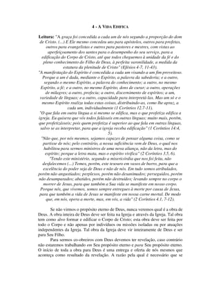 4 - A VIDA EDIFICA
Leitura: "A graça foi concedida a cada um de nós segundo a proporção do dom
de Cristo. (...) E Ele mesmo concedeu uns para apóstolos, outros para profetas,
outros para evangelistas e outros para pastores e mestres, com vistas ao
aperfeiçoamento dos santos para o desempenho do seu serviço, para a
edificação do Corpo de Cristo, até que todos cheguemos à unidade da fé e do
pleno conhecimento do Filho de Deus, à perfeita varonilidade, a medida da
estatura da plenitude de Cristo" (Efésios 4-7, 11-43).
"A manifestação do Espírito é concedida a cada um visando a um fim proveitoso.
Porque a um é dada, mediante o Espírito, a palavra da sabedoria; e a outro,
segundo o mesmo Espírito, a palavra do conhecimento; a outro, no mesmo
Espírito, a fé; e a outro, no mesmo Espírito, dons de curar; a outro, operações
de milagres; a outro, profecia; a outro, discernimento de espíritos; a um,
variedade de línguas; e a outro, capacidade para interpretá-las. Mas um só e o
mesmo Espírito realiza todas estas coisas, distribuindo-as, como lhe apraz, a
cada um, individualmente (1 Coríntios 12.7-11).
"O que fala em outra língua a si mesmo se edifica, mas o que profetiza edifica a
igreja. Eu quisera que vós todos falásseis em outras línguas; muito mais, porém,
que profetizásseis; pois quem profetiza é superior ao que fala em outras línguas,
salvo se as interpretar, para que a igreja receba edificação" (1 Coríntios 14:4,
5).
"Não que, por nós mesmos, sejamos capazes de pensar alguma coisa, como se
partisse de nós; pelo contrário, a nossa suficiência vem de Deus, o qual nos
habilitou para sermos ministros de uma nova aliança, não da letra, mas do
espírito; porque a letra mata, mas o espírito vivifica" (2 Coríntios 3.5, 6).
"Tendo este ministério, segundo a misericórdia que nos foi feita, não
desfalecemos (...) Temos, porém, este tesouro em vasos de barro, para que a
excelência do poder seja de Deus e não de nós. Em tudo somos atribulados,
porém não angustiados; perplexos, porém não desanimados; perseguidos, porém
não desamparados; abatidos, porém não destruídos; levando sempre no corpo o
morrer de Jesus, para que também a Sua vida se manifeste em nosso corpo.
Porque nós, que vivemos, somos sempre entregues à morte por causa de Jesus,
para que também a vida de Jesus se manifeste em nossa carne mortal. De modo
que, em nós, opera a morte, mas, em vós, a vida" (2 Coríntios 4.1, 7-12).
Se não virmos o propósito eterno de Deus, nunca veremos qual é a obra de
Deus. A obra inteira de Deus deve ser feita na Igreja e através da Igreja. Tal obra
tem como alvo formar e edificar o Corpo de Cristo; esta obra deve ser feita por
todo o Corpo e não apenas por indivíduos ou missões isoladas ou por atuações
independentes da Igreja. Tal obra da Igreja deve vir inteiramente de Deus e ser
para Seu Filho.
Para sermos co-obreiros com Deus devemos ter revelação, caso contrário
não estaremos trabalhando em Seu propósito eterno e para Seu propósito eterno.
O início de toda a obra para Deus é uma entrega e oferta de nós mesmos que
aconteça como resultado da revelação. A razão pela qual é necessário que se
 