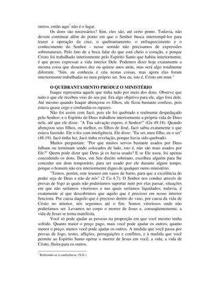 outros, então aqui7
não é o lugar.
Os dons são necessários? Sim, eles são, até certo ponto. Todavia, não
devem continuar além do ponto em que o Senhor busca interrompê-los para
trazer a operação da cruz, o quebrantamento, o enfraquecimento e o
conhecimento do Senhor - nesse sentido não precisamos de expressões
sobrenaturais. Pelo fato de a boca falar do que está cheio o coração, e porque
Cristo foi trabalhado interiormente pelo Espírito Santo que habita interiormente,
é que posso expressar a vida interior Dele. Podemos dizer hoje exatamente a
mesma coisa que dissemos dez ou quinze anos atrás, mas será algo totalmente
diferente. "Sim, eu conhecia e cria nestas coisas, mas agora elas foram
interiormente trabalhadas no meu próprio ser. Sou eu, isto é, Cristo em mim."
O QUEBRANTAMENTO PRODUZ O MINISTÉRIO
Isaque representa aquele que tinha tudo por meio dos dons. Observe que
tudo o que ele recebeu veio do seu pai. Era algo objetivo para ele, algo fora dele.
Até mesmo quando Isaque abençoou os filhos, ele ficou bastante confuso, pois
estava quase cego e confundiu os rapazes.
Não foi assim com Jacó, pois ele foi quebrado e realmente despedaçado
pelo Senhor; e o Espírito de Deus trabalhou interiormente a própria vida de Deus
nele, até que ele disse: "A Tua salvação espero, ó Senhor!" (Gn 49.18). Quando
abençoou seus filhos, ou melhor, os filhos de José, Jacó sabia exatamente o que
estava fazendo. Ele o fez com inteligência. Ele disse: "Eu sei, meu filho, eu o sei"
(48.19). Jacó tinha luz, Jacó tinha revelação, porque havia sido quebrado.
Muitos perguntam: "Por que muitos servos bastante usados por Deus
falham ou terminam sendo colocados de lado, isto é, não são mais usados por
Ele?" Quem pode dizer que Deus já os havia usado? E se Ele usou, foi apenas
concedendo os dons. Deus, em Seu direito soberano, escolheu alguém para lhe
conceder um dom temporário, para ser usado por ele durante algum tempo,
porque o homem não era interiormente digno de qualquer outro ministério.
"Temos, porém, este tesouro em vasos de barro, para que a excelência do
poder seja de Deus e não de nós" (2 Co 4.7). O Senhor nos conduz através de
provas de fogo as quais não poderíamos suportar nem por elas passar, situações
em que não seríamos vitoriosos e nas quais seríamos liquidados; todavia, é
exatamente aí que descobrimos que aquilo que é precioso em nosso interior
funciona. Por causa daquilo que é precioso dentro do vaso, por causa da vida de
Cristo no interior, nós seguimos até o fim. Somos vitoriosos onde não
poderíamos ser. Levamos no corpo o morrer de Jesus e, conseqüentemente, a
vida de Jesus se torna manifesta.
Você só pode ajudar as pessoas na proporção em que você mesmo tenha
sofrido. Quanto maior o preço pago, mais você pode ajudar os outros; quanto
menor o preço, menos você pode ajudar os outros. A medida que você passa por
provas de fogo, testes, aflições, perseguições e conflitos, e à medida que você
permite ao Espírito Santo operar o morrer de Jesus em você, a vida, a vida de
Cristo, fluíra para os outros.
7
Referindo-se à conferência. (N.E.)
 
