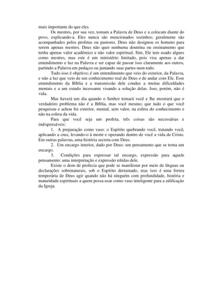 mais importante do que eles.
Os mestres, por sua vez, tomam a Palavra de Deus e a colocam diante do
povo, explicando-a. Eles nunca são mencionados sozinhos; geralmente são
acompanhados pelos profetas ou pastores. Deus não designou os homens para
serem apenas mestres. Deus não quer nenhuma doutrina ou ensinamento que
tenha apenas valor acadêmico e não valor espiritual. Sim, Ele tem usado alguns
como mestres, mas este é um ministério limitado, pois visa apenas a dar
entendimento e luz na Palavra e ser capaz de passar isso claramente aos outros,
partindo a Palavra em pedaços ou juntando suas partes num todo.
Tudo isso é objetivo; é um entendimento que veio do exterior, da Palavra,
e não a luz que veio de um conhecimento real de Deus e de andar com Ele. Esse
entendimento da Bíblia e a transmissão dele conduz a muitas dificuldades
mentais e a um estudo incessante visando a solução delas. Isso, porém, não é
vida.
Mas haverá um dia quando o Senhor tomará você e lhe mostrará que o
verdadeiro problema não é a Bíblia, mas você mesmo; que tudo o que você
pesquisou e achou foi exterior, mental, sem valor, na esfera do conhecimento e
não na esfera da vida.
Para que você seja um profeta, três coisas são necessárias e
indispensáveis:
1. A preparação como vaso: o Espírito quebrando você, tratando você,
aplicando a cruz, levando-o à morte e operando dentro de você a vida de Cristo.
Em outras palavras, uma história secreta com Deus.
2. Um encargo interior, dado por Deus: um pensamento que se torna um
encargo.
3. Condições para expressar tal encargo, expressão para aquele
pensamento: uma interpretação e expressão nítidas dele.
Existe o dom de profecia que pode se manifestar por meio de línguas ou
declarações sobrenaturais, sob o Espírito derramado, mas isso é uma forma
temporária de Deus agir quando não há ninguém com profundidade, história e
maturidade espirituais a quem possa usar como vaso inteligente para a edificação
da Igreja.
 