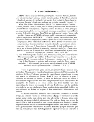 8 - MINISTÉRIO SACERDOTAL
Leitura: "Havia na igreja de Antioquia profetas e mestres: Barnabé, Simeão,
por sobrenome Niger, Lúcio de Cirene, Manaém, colaço de Herodes, o tetrarca,
e Saulo. E, servindo eles ao Senhor e jejuando, disse o Espírito Santo: Separai-
me, agora, Barnabé e Saulo para a obra a que os tenho chamado" (Atos 13.1, 2).
"Coré, filho de Isar, filho de Coate, filho de Leví, tomou consigo a Datã e a
Abirão, filhos de Eliabe, e a Om, filho de Pelete, filhos de Rúben. Levantaram-se
perante Moisés com duzentos e cinqüenta homens dos filhos de Israel, príncipes
da congregação, eleitos por ela, varões de renome, e se ajuntaram contra Moisés
e contra Arão e lhes disseram: Basta! Pois que toda a congregação é santa, cada
um deles é santo, e o SENHOR está no meio deles; por que, pois, vos exaltais
sobre a congregação do SENHOR? (...) Coré fez ajuntar contra eles todo o povo
à porta da tenda da congregação; então, a glória do SENHOR apareceu a toda a
congregação. Disse o SENHOR a Moisés e a Arão: Apartai-vos do meio desta
congregação, e Os consumirei num momento. Mas eles se prostraram sobre o
seu rosto e disseram: Ó Deus, Autor e Conservador de toda a vida, acaso, por
pecar um só homem, indignar-te-ás contra esta congregação? (...) Eles e todos
que lhes pertenciam desceram vivos ao abismo; a terra os cobriu, e pereceram
do meio da congregação" (Números 16.1-3, 19-21, 33).
"A vara do homem que Eu escolher, essa florescerá; assim, farei cessar de sobre
Mim as murmurações que os filhos de Israel proferem contra vós (...) No dia
seguinte, Moisés entrou na tenda do Testemunho, e eis que a vara de Arão, pela
casa de Leví, brotara, e, tendo inchado os gomos, produzira flores, e dava
amêndoas. (...) Todo aquele que se aproximar do tabernáculo do SENHOR,
morrerá; acaso expiraremos todos?" (Números 17.5, 8, 13).
Todos os que servem à Igreja servem, em primeiro lugar e antes de tudo,
ao Senhor. Algumas vezes eles são chamados de ministros de Cristo e, outras, de
ministros de Deus. Profetas e mestres são especialmente chamados de pessoas
que servem ou ministram ao Senhor. Servir à Igreja ou ministrar ao povo é
diferente de ministrar ao Senhor, e servir ao povo sem servir ao Senhor é
relativamente de pouco valor para Deus. Freqüentemente existe a necessidade do
evangelho, de obreiros e de coisas assim; mas Deus também tem Sua
necessidade. Se houver necessidade de obra ou de obreiros, e ela for satisfeita
sem, todavia, ser um trabalho com Deus, a satisfação da necessidade de Deus ou
um ministério ao Senhor em resposta à Sua necessidade e chamamento terá
falhado.
Se houver ministério profético sem o ministério sacerdotal ao mesmo
tempo, ele será sem valor e não poderá edificar a Igreja. Se minha mão esquerda
quiser ajudar minha mão direita por estar ela ferida e doendo, minha mão
esquerda não poderá ajudá-la diretamente. Ela terá que fazer isso através da
cabeça. Ela só pode se comunicar com a outra mão por meio da cabeça. A mão
esquerda vem em auxílio da outra mão não por si mesma, mas através da cabeça,
isto é, para satisfazer a necessidade da cabeça. Portanto, qualquer ministério que
não seja realizado por meio da Cabeça (Cristo) e para a Cabeça não tem valor e
 