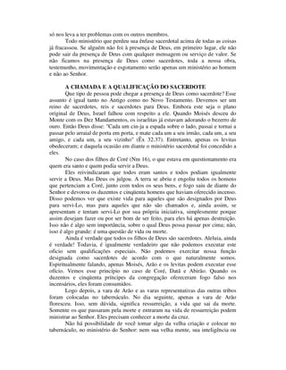 só nos leva a ter problemas com os outros membros.
Todo ministério que perdeu sua ênfase sacerdotal acima de todas as coisas
já fracassou. Se alguém não foi à presença de Deus, em primeiro lugar, ele não
pode sair da presença de Deus com qualquer mensagem ou serviço de valor. Se
não ficamos na presença de Deus como sacerdotes, toda a nossa obra,
testemunho, movimentação e esgotamento serão apenas um ministério ao homem
e não ao Senhor.
A CHAMADA E A QUALIFICAÇÃO DO SACERDOTE
Que tipo de pessoa pode chegar a presença de Deus como sacerdote? Esse
assunto é igual tanto no Antigo como no Novo Testamento. Devemos ser um
reino de sacerdotes, reis e sacerdotes para Deus. Embora este seja o plano
original de Deus, Israel falhou com respeito a ele. Quando Moisés desceu do
Monte com os Dez Mandamentos, os israelitas já estavam adorando o bezerro de
ouro. Então Deus disse: "Cada um cin-ja a espada sobre o lado, passai e tornai a
passar pelo arraial de porta em porta, e mate cada um a seu irmão, cada um, a seu
amigo, e cada um, a seu vizinho" (Êx 32.37). Entretanto, apenas os levitas
obedeceram; e daquela ocasião em diante o ministério sacerdotal foi concedido a
eles.
No caso dos filhos de Coré (Nm 16), o que estava em questionamento era
quem era santo e quem podia servir a Deus.
Eles reivindicaram que todos eram santos e todos podiam igualmente
servir a Deus. Mas Deus os julgou. A terra se abriu e engoliu todos os homens
que pertenciam a Coré, junto com todos os seus bens, e fogo saiu de diante do
Senhor e devorou os duzentos e cinqüenta homens que haviam oferecido incenso.
Disso podemos ver que existe vida para aqueles que são designados por Deus
para servi-Lo, mas para aqueles que não são chamados e, ainda assim, se
apresentam e tentam servi-Lo por sua própria iniciativa, simplesmente porque
assim desejam fazer ou por ser bom de ser feito, para eles há apenas destruição.
Isso não é algo sem importância, sobre o qual Deus possa passar por cima; não,
isso é algo grande: é uma questão de vida ou morte.
Ainda é verdade que todos os filhos de Deus são sacerdotes. Aleluia, ainda
é verdade! Todavia, é igualmente verdadeiro que não podemos executar este
oficio sem qualificações especiais. Não podemos exercitar nossa função
designada como sacerdotes de acordo com o que naturalmente somos.
Espiritualmente falando, apenas Moisés, Arão e os levitas podem executar esse
ofício. Vemos esse princípio no caso de Coré, Datã e Abirão. Quando os
duzentos e cinqüenta príncipes da congregação ofereceram fogo falso nos
incensários, eles foram consumidos.
Logo depois, a vara de Arão e as varas representativas das outras tribos
foram colocadas no tabernáculo. No dia seguinte, apenas a vara de Arão
floresceu. Isso, sem dúvida, significa ressurreição, a vida que sai da morte.
Somente os que passaram pela morte e entraram na vida de ressurreição podem
ministrar ao Senhor. Eles precisam conhecer a morte da cruz.
Não há possibilidade de você tomar algo da velha criação e colocar no
tabernáculo, no ministério do Senhor: nem sua velha mente, sua inteligência ou
 