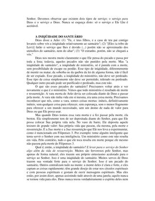 Senhor. Devemos observar que existem dois tipos de serviço: o serviço para
Deus e o serviço a Deus. Nunca se esqueça disto: só o serviço a Ele Lhe é
aceitável.
A INIQÜIDADE DO SANTUÁRIO
Deus disse a Arão: (1) "Tu, e teus filhos, e a casa de teu pai contigo
levareis sobre vós a iniqüidade relativamente ao santuário"; (2) "[Eles (a tribo de
Levi)] farão o serviço que lhes é devido (...) porém não se aproximarão dos
utensílios do santuário, nem do altar"; (3) "O estranho, porém, não se chegará a
vós."
Deus nos mostra muito claramente o que Ele pensa do pecado e passa por
toda a lista; todavia, aqueles pecados não são punidos pela morte. Mas "a
iniqüidade do santuário", a iniqüidade do ministério, só é punida com a morte,
sem possibilidade de escape ou perdão. Esse tipo de iniqüidade, diferentemente
de mentir ou matar, da soberba ou da quebra da lei de alguma forma, não é fácil
de ser expiado. Esse pecado, a iniqüidade do ministério, não deve ser perdoado.
Esse tipo de coisa simplesmente não deve ser permitido, tolerado ou perdoado.
Qualquer outro pecado pode ser purificado e perdoado, mas este não.
O que são esses pecados do santuário? Precisamos voltar atrás e ver
novamente o que é o ministério. Vimos que todo ministério é resultado de morte
e ressurreição. A vara morta de Arão devia ser colocada diante de Deus e passar
pela morte. A vara não tinha vida em si mesma, era uma coisa morta. Precisamos
reconhecer que nós, como a vara, somos coisas mortas: inúteis, definitivamente
inúteis, sem qualquer coisa para oferecer, sem esperança, sem o menor fragmento
para oferecer a um mundo necessitado, sem um átomo de nada de valor para
Deus ou que Ele possa usar.
Mas quando Deus tomou essa vara morta e a fez passar pela morte, ela
brotou. Ela simplesmente tem de ser depositada diante do Senhor, para que Ele
possa colocar Sua própria vida nela. No vaso de barro, Ele deposita aquele
tesouro de grande valor: Sua própria vida que passou, ela mesma, pela morte e
ressurreição. É a Sua morte e a Sua ressurreição que Ele nos leva a experimentar,
como é mencionado em Filipenses 3. Por exemplo: tome alguém inteligente que
tenta servir o Senhor com sua inteligência. Um ministério como este não resulta
em vida. Pelo contrário, tudo o que ele toca resulta em morte porque ele mesmo
não passou pela morte de Filipenses 3.
Qual é, então, a iniqüidade do santuário? E levar para o serviço do Senhor
algo além da vida de ressurreição. Muitos são fervorosos pelo Senhor, mas
apenas de forma natural; eles trazem seu próprio entusiasmo acalorado para o
serviço ao Senhor. Isso é uma iniqüidade do santuário. Muitos servos de Deus
trazem sua vontade forte para o serviço do Senhor. Isso é um pecado do
santuário. Outros centralizam tudo na mente: a mente deles é clara e forte, e eles
captam as coisas rapidamente; têm grande desejo de estar nos círculos espirituais
e com pessoas espirituais e gostam de ouvir mensagens espirituais. Mas eles
estão, por assim dizer, apenas assistindo tudo através de uma janela; aquilo nunca
se tornou vida para eles. Deus nunca tocou verdadeiramente o espírito deles nem
 