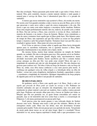 lhes deu revelação. Nunca passaram pela morte tudo o que neles é bom, forte e
natural. Eles, pelo contrário, trazem a mente natural, talentos e tudo quanto é
natural para o serviço de Deus. Isso é abominável para Ele e é o pecado do
santuário.
A menos que nosso ministério seja aceitável a Deus, ele resulta em morte.
Foi assim com Uzá quando estendeu a mão e tocou na arca de Deus, pois os bois
que puxavam o carro novo sobre o qual ela estava tropeçaram e ela caía. Ele
tocou o que era santo com mãos impuras e encontrou morte imediata. Embora
fosse uma reação perfeitamente natural, não era, todavia, de acordo com a ordem
de Deus. Era um serviço a Deus, mas contrário à norma de Deus, realizado à
maneira do homem e na mente e força do homem. Muitas vezes estendemos a
mão da carne e tentamos fazer aquilo que só Deus pode fazer. Nós falamos antes
do tempo de Deus; não esperamos até que Ele realize as coisas no Seu próprio
tempo e maneira e pelo Seu próprio Espírito. Tentamos fazer isso por Ele, mas o
resultado é apenas morte - Deus pune tal coisa com morte.
O rei Uzias se atreveu a tomar sobre si aquilo que Deus havia designado
apenas para os sacerdotes realizarem, isto é, queimar incenso a Deus. Deus
respondeu imediatamente à sua atitude com a lepra: morte.
Da mesma forma, muitos hoje tentam ministrar no templo do Senhor
quando, na verdade, Ele não os designou para isso. Eles querem servir ao Senhor,
amam a obra cristã, encontram grande alegria nela, movimentam-se numa
atividade incessante pelo Senhor, fazem sacrifícios por Ele e comem muitas
coisas amargas na obra por Ele: isso pode estar errado? Deus diz que é a
iniqüidade do santuário por não ter sido designado por Ele. Ele não chamou tais
pessoas para realizar isso. Tal obra é feita na força do homem e não na força de
Deus ou, então, essa obra nunca conheceu a cruz nem passou pela morte. A
confiança em qualquer coisa da velha criação e a introdução delas na obra do
Senhor - coisas tais como eloqüência, inteligência, bondade, capacidade e outras
-, constituem a iniqüidade do ministério. Qualquer dependência da força própria
de alguém para servir ao Senhor é um pecado do santuário.
DE DEUS PARA DEUS
Só podemos servir a Deus com aquilo que é de Deus. Nada a não ser
aquilo que procede de Deus pode ser usado no serviço a Ele. Podemos ter
reuniões animadas em que as emoções são despertadas, mas isso pode estar
totalmente no plano natural e provará ser madeira, feno e palha e nunca passará
pelo fogo. Podemos até mesmo olhar para trás e louvar ao Senhor por todas as
bênçãos que Ele nos permitiu ver, as quais foram concedidas aos outros no
passado, mas se tal ministério não teve como base a morte e a ressurreição de
Filipenses 3, ele nunca permanecerá ao passar pelo fogo.
Você precisa estar tão morto quanto a vara colocada diante do Senhor
durante uma noite. Durante uma noite e não por dez minutos. Muitos de nós
emergimos muito cedo. Deus nos faz deitar, mas nós deveríamos levantar
somente pela manhã. Todos devem passar por esse período de morte. Tal período
de morte pode durar meses ou ser até mais longo. Qual é o resultado? Nosso
ministério se vai, nossa riqueza espiritual é tirada; tudo o que possuíamos e nos
 