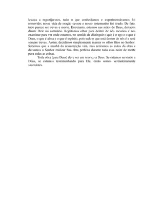 levava a regozijar-nos, tudo o que conhecíamos e experimentávamos foi
removido; nossa vida de oração cessou e nosso testemunho foi tirado. De fato,
tudo parece ser trevas e morte. Entretanto, estamos nas mãos de Deus, deitados
diante Dele no santuário. Rejeitamos olhar para dentro de nós mesmos e nos
examinar para ver onde estamos, no sentido de distinguir o que é o ego e o que é
Deus, o que é alma e o que é espírito, pois tudo o que está dentro de nós é e será
sempre trevas. Assim, decidimos simplesmente manter os olhos fitos no Senhor.
Sabemos que a manhã da ressurreição virá, mas retiramos as mãos da obra e
deixamos o Senhor realizar Sua obra perfeita durante toda essa noite de morte
para todas as coisas.
Toda obra [para Deus] deve ser um serviço a Deus. Se estamos servindo a
Deus, se estamos testemunhando para Ele, então somos verdadeiramente
sacerdotes.
 