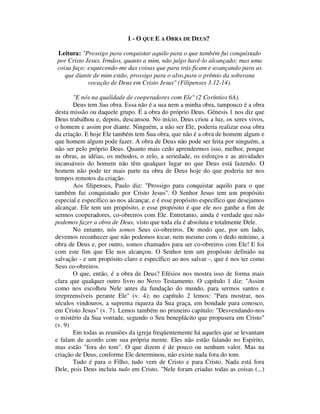 1 - O QUE E A OBRA DE DEUS?
Leitura: "Prossigo para conquistar aquilo para o que também fui conquistado
por Cristo Jesus. Irmãos, quanto a mim, não julgo havê-lo alcançado; mas uma
coisa faço: esquecendo-me das coisas que para trás ficam e avançando para as
que diante de mim estão, prossigo para o alvo,para o prêmio da soberana
vocação de Deus em Cristo Jesus" (Filipenses 3.12-14).
"E nós na qualidade de cooperadores com Ele" (2 Coríntios 6A).
Deus tem Sua obra. Essa não é a sua nem a minha obra, tampouco é a obra
desta missão ou daquele grupo. É a obra do próprio Deus. Gênesis 1 nos diz que
Deus trabalhou e, depois, descansou. No início, Deus criou a luz, os seres vivos,
o homem e assim por diante. Ninguém, a não ser Ele, poderia realizar essa obra
da criação. E hoje Ele também tem Sua obra, que não é a obra de homem algum e
que homem algum pode fazer. A obra de Deus não pode ser feita por ninguém, a
não ser pelo próprio Deus. Quanto mais cedo aprendermos isso, melhor, porque
as obras, as idéias, os métodos, o zelo, a seriedade, os esforços e as atividades
incansáveis do homem não têm qualquer lugar no que Deus está fazendo. O
homem não pode ter mais parte na obra de Deus hoje do que poderia ter nos
tempos remotos da criação.
Aos filipenses, Paulo diz: "Prossigo para conquistar aquilo para o que
também fui conquistado por Cristo Jesus". O Senhor Jesus tem um propósito
especial e específico ao nos alcançar, e é esse propósito específico que desejamos
alcançar. Ele tem um propósito, e esse propósito é que ele nos ganhe a fim de
sermos cooperadores, co-obreiros com Ele. Entretanto, ainda é verdade que não
podemos fazer a obra de Deus, visto que toda ela é absoluta e totalmente Dele.
No entanto, nós somos Seus co-obreiros. De modo que, por um lado,
devemos reconhecer que não podemos tocar, nem mesmo com o dedo mínimo, a
obra de Deus e, por outro, somos chamados para ser co-obreiros com Ele! E foi
com este fim que Ele nos alcançou. O Senhor tem um propósito definido na
salvação - e um propósito claro e específico ao nos salvar -, que é nos ter como
Seus co-obreiros.
O que, então, é a obra de Deus? Efésios nos mostra isso de forma mais
clara que qualquer outro livro no Novo Testamento. O capítulo 1 diz: "Assim
como nos escolheu Nele antes da fundação do mundo, para sermos santos e
irrepreensíveis perante Ele" (v. 4); no capítulo 2 lemos: "Para mostrar, nos
séculos vindouros, a suprema riqueza da Sua graça, em bondade para conosco,
em Cristo Jesus" (v. 7). Lemos também no primeiro capítulo: "Desvendando-nos
o mistério da Sua vontade, segundo o Seu beneplácito que propusera em Cristo"
(v. 9)
Em todas as reuniões da igreja freqüentemente há aqueles que se levantam
e falam de acordo com sua própria mente. Eles não estão falando no Espírito,
mas estão "fora do tom". O que dizem é de pouco ou nenhum valor. Mas na
criação de Deus, conforme Ele determinou, não existe nada fora do tom.
Tudo é para o Filho, tudo vem de Cristo e para Cristo. Nada está fora
Dele, pois Deus incluiu tudo em Cristo. "Nele foram criadas todas as coisas (...)
 